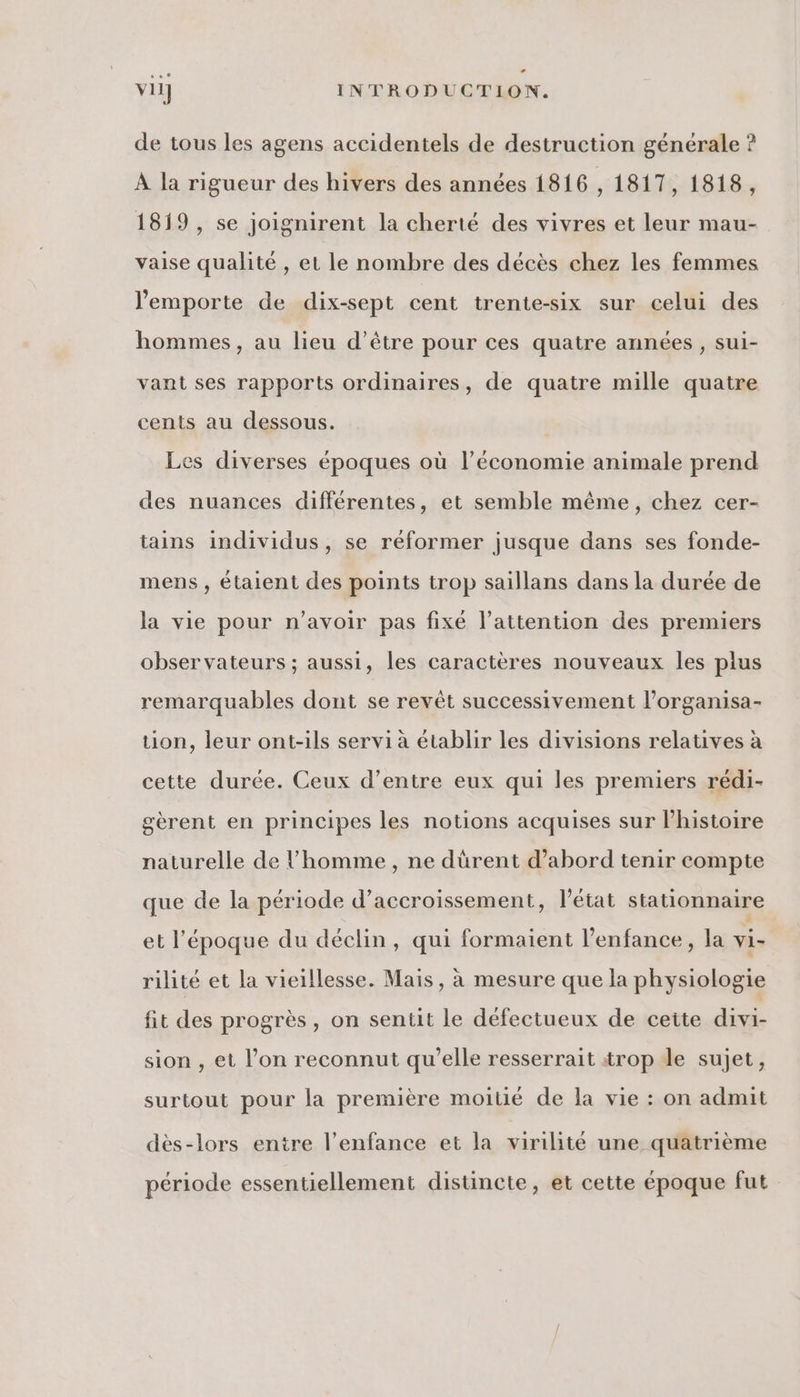 de tous les agens accidentels de destruction générale ? À la rigueur des hivers des années 1816 , 1817, 1818, 1819 , se joignirent la cherté des vivres et leur mau- vaise qualité , et le nombre des décès chez les femmes l'emporte de dix-sept cent trente-six sur celui des hommes, au lieu d’être pour ces quatre années, sui- vant ses rapports ordinaires, de quatre mille quatre cents au dessous. Les diverses époques où l’économie animale prend des nuances différentes, et semble même, chez cer- tains individus, se réformer jusque dans ses fonde- mens , étaient des points trop saillans dans la durée de la vie pour n'avoir pas fixé l'attention des premiers observateurs ; aussi, les caractères nouveaux les plus remarquables dont se revêt successivement l’organisa- tion, leur ont-ils servi à établir les divisions relatives à cette durée. Ceux d’entre eux qui les premiers rédi- gèrent en principes les notions acquises sur l’histoire naturelle de l’homme, ne dürent d’abord tenir compte que de la période d’accroissement, l’état stationnaire et l’époque du déclin, qui formaient l'enfance, la vi- rilité et la vieillesse. Mais, à mesure que la physiologie fit des progrès, on sentit le défectueux de cette divi- sion , et l’on reconnut qu’elle resserrait trop de sujet, surtout pour la première moitié de la vie : on admit dès-lors entre l'enfance et la virilite une quatrième période essentiellement distincte, et cette époque fut