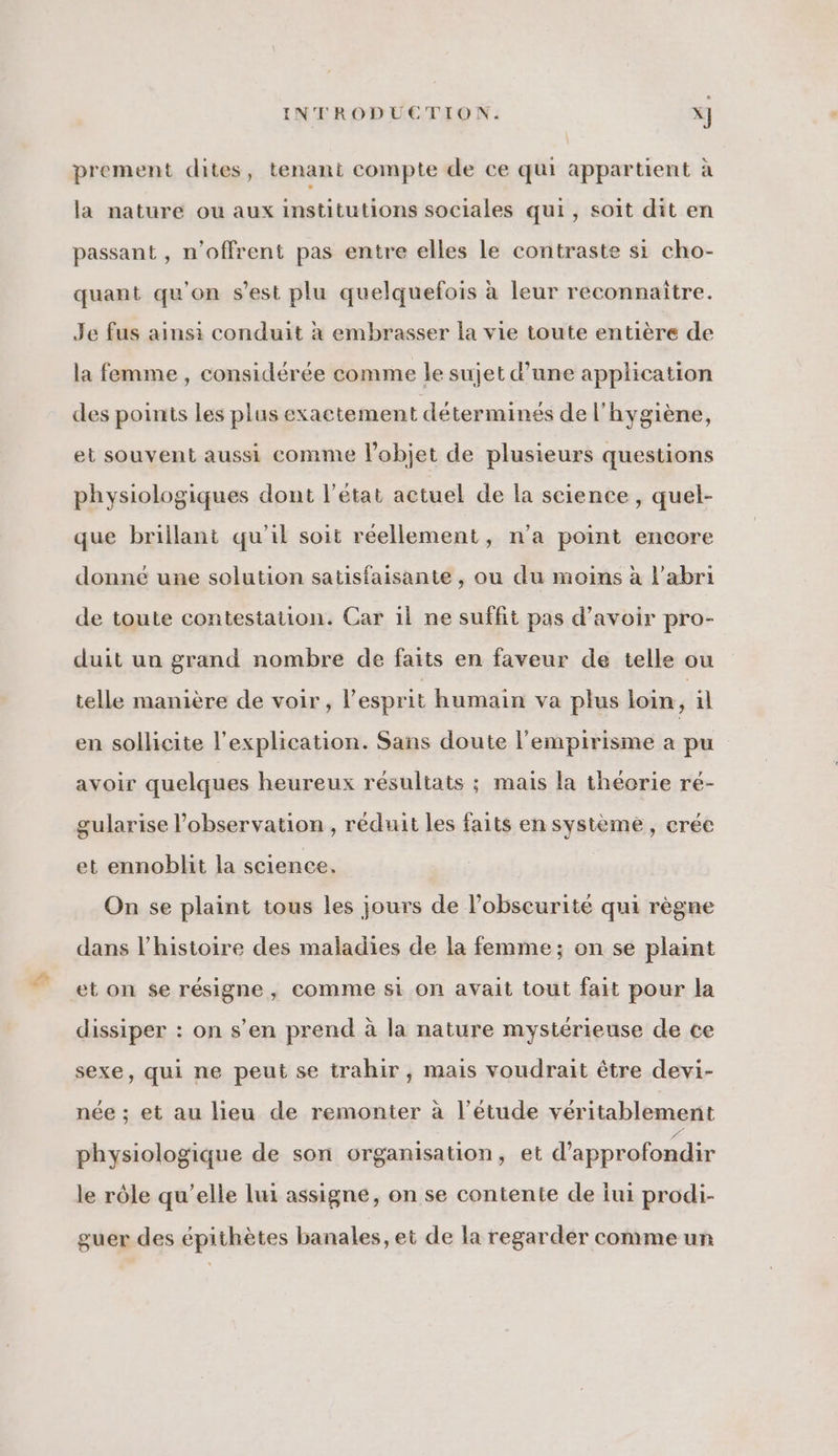 prement dites, tenant compte de ce qui appartient à la nature ou aux institutions sociales qui, soit dit en passant , n’offrent pas entre elles le contraste si cho- quant qu'on s’est plu quelquefois à leur reconnaitre. Je fus ainsi conduit à embrasser la vie toute entière de la femme , considérée comme le sujet d’une application des points les plus exactement déterminés de l'hygiène, et souvent aussi comme l’objet de plusieurs questions physiologiques dont l’état actuel de la science, quel- que brillant qu'il soit réellement, n’a point encore donné une solution satisfaisante, ou du moins à l'abri de toute contestation. Car il ne suffit pas d’avoir pro- duit un grand nombre de faits en faveur de telle ou telle manière de voir, l'esprit humain va plus loin, il en sollicite l'explication. Sans doute l'empirisme a pu avoir quelques heureux résultats ; mais la théorie ré- gularise l’observation, réduit les faits en système, crée et ennoblit la science. On se plaint tous les jours de l'obscurité qui règne dans l’histoire des maladies de la femme; on se plaint et on se résigne, comme si on avait tout fait pour la dissiper : on s’en prend à la nature mystérieuse de ce sexe, qui ne peut se trahir, mais voudrait être devi- née ; et au lieu de remonter à l'étude véritablement physiologique de son organisation, et d'approfondir le rôle qu’elle lui assigne, on se contente de iui prodi- guer des épithètes banales, et de la regarder comme un