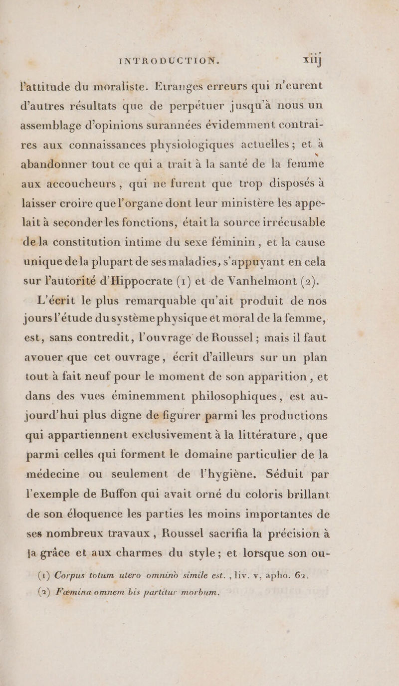 l'attitude du moraliste. Etranges erreurs qui n’eurent d’autres résultats que de perpétuer jusqu'à nous un assemblage d'opinions surannées évidemment contrai- res aux connaissances physiologiques actuelles ; et à abandonner tout ce qui a trait à la santé de la femme aux accoucheurs, qui ne furent que trop disposés à laisser croire que l'organe dont leur ministère les appe- lait à seconder les fonctions, était la source irrécusable dela constitution intime du sexe féminin, et la cause unique de la plupart de ses maladies, s'appuyant en cela sur l'autorité d'Hippocrate (1) et de Vanhelmont (2). L’écrit le plus remarquable qu’ait produit de nos jours l'étude dusystème physique ét moral de la femme, est, sans contredit, l'ouvrage de Roussel ; mais il faut avouer que cet ouvrage, écrit d’ailleurs sur un plan tout à fait neuf pour le moment de son apparition , et | dans des vues éminemment philosophiques, est au- jourd’hui plus digne defigurer parmi les productions qui appartiennent exclusivement à la littérature, que parmi celles qui forment le domaine particulier de la médecine ou seulement de l'hygiène. Séduit par l'exemple de Buffon qui avait orné du coloris brillant de son éloquence les parties les moins importantes de ses nombreux travaux , Roussel sacrifia la précision à ja grâce et aux charmes du style; et lorsque son ou- (x) Corpus totum utero omnind simile est. , liv. v, apho. 62.