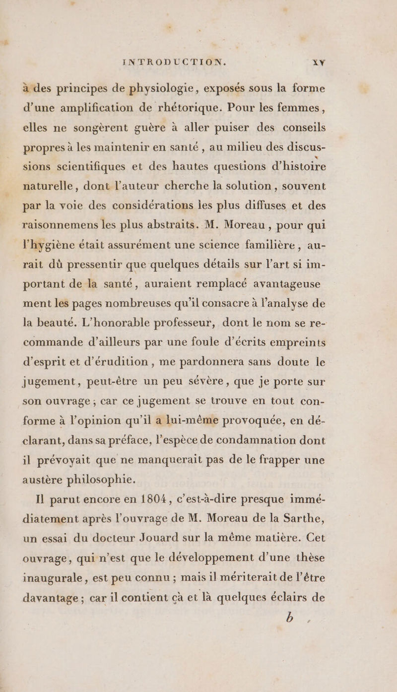à des principes de physiologie, exposés sous la forme d’une amplification de rhétorique. Pour les femmes, elles ne songèrent guère à aller puiser des conseils propres à les maintenir en santé , au milieu des discus- sions scientifiques et des hautes questions d'histoire naturelle, dont l’auteur cherche la solution , Souvent par la voie des considérations les plus diffuses et des raisonnemens les plus abstraits. M. Moreau , pour qui l'hygiène était assurément une science familière, au- rait dù pressentir que quelques détails sur l’art si im- portant de la santé, auraient remplacé avantageuse ment les pages nombreuses qu’il consacre à l'analyse de la beauté. L’honorable professeur, dont le nom se re- commande d’ailleurs par une foule d’écrits empreints d'esprit et d’érudition , me pardonnera sans doute ie jugement, peut-être un peu sévère, que je porte sur son ouvrage; car ce jugement se trouve en tout con- forme à l'opinion qu'il a lui-même provoquée, en dé- clarant, dans sa préface, l’espèce de condamnation dont il prévoyait que ne manquerait pas de le frapper une austère philosophie. Il parut encore en 1804, c’est-à-dire presque immé- diatement après l'ouvrage de M. Moreau de la Sarthe, un essai du docteur Jouard sur la même matière. Cet ouvrage, qui n’est que le développement d’une thèse inaugurale, est peu connu; mais il mériterait de l'être davantage ; car il contient çà et là quelques éclairs de b