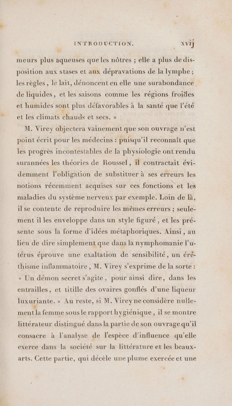 meurs plus aqueuses que les nôtres ; elle a plus de dis- position aux stases et aux dépravations de la Iympbe ; les règles , le lait, dénoncent en elle une surabondance de liquides, et les saisons comme les régions froides et humides sont plus défavorables à la santé que l'été et les climats chauds et secs. » M. Virey objectera vainement que son ouvrage n’est point écrit pour les médecins : puisqu'il reconnaît que les progrès incontestables de la physiologie ont rendu surannées les théories de Roussel, 1l contractait évi- demment l'obligation de substituer à ses erreurs les notions récemment acquises sur ces fonctions et les maladies du système nerveux par exemple. Loin de à, il se contente de reproduire les mêmes erreurs ; seule- ment il les enveloppe dans un style figuré ; et les pré- sente sous la forme d'idées métaphoriques. Ainsi, au lieu de dire simplement que dans la nymphomanie l’u- térus éprouve une exaltation de sensibilité, un éré- thisme inflammatoire, M. Virey s'exprime de la sorte : « Un démon secret s’agite, pour ainsi dire, dans les entrailles, et titille des ovaires gonflés d’une liqueur luxuriante.» Au reste, si M. Virey ne considère nulle- FR. À femme sous le rapport hygiénique , il se montre littérateur distingué dans la partie de son ouvrage qu’il consacre à l'analyse de l’espèce d'influence qu’elle exerce dans la société sur la littérature et les beaux- arts. Cette partie, qui décèle une plume exercée et une