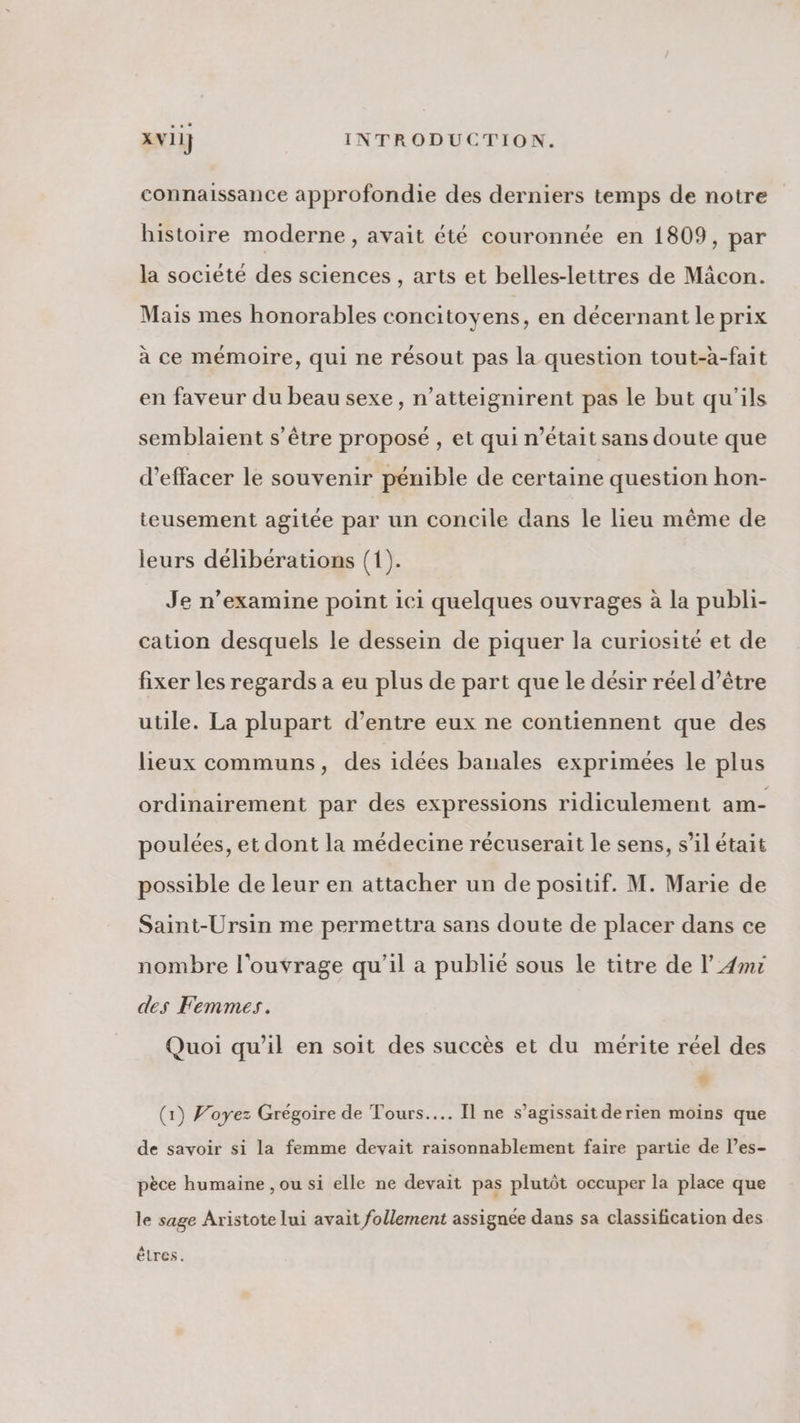 connaissance approfondie des derniers temps de notre histoire moderne, avait été couronnée en 1809, par la société des sciences , arts et belles-lettres de Mâcon. Mais mes honorables concitoyens, en décernant le prix à ce mémoire, qui ne résout pas la question tout-à-fait en faveur du beau sexe, n’atteignirent pas le but qu'ils semblaient s'être proposé , et qui n’était sans doute que d'effacer le souvenir pénible de certaine question hon- teusement agitée par un concile dans le lieu même de leurs délibérations (1). Je n’examine point ici quelques ouvrages à la publi- cation desquels le dessein de piquer la curiosité et de fixer les regards a eu plus de part que le désir réel d’être utile. La plupart d’entre eux ne contiennent que des lieux communs, des idées banales exprimées le plus ordinairement par des expressions ridiculement am- poulées, et dont la médecine récuserait le sens, s’il était possible de leur en attacher un de positif. M. Marie de Saint-Ursin me permettra sans doute de placer dans ce nombre l'ouvrage qu’il a publié sous le titre de l’4mr des Femmes. Quoi qu’il en soit des succès et du mérite réel des + (1) Voyez Grégoire de Tours... Il ne s'agissait derien moins que de savoir si la femme devait raisonnablement faire partie de l’es- pèce humaine , ou si elle ne devait pas plutôt occuper la place que le sage Aristote lui avait follement assignée dans sa classification des êtres.