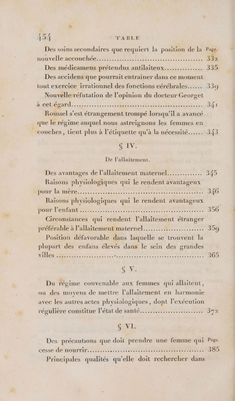 49! f TABLE Des soins secondaires que requiert la position de la Page. nouvelle accouchôes LL El crus ere se TR Des médicamens prétendus antilaiteux............... 335 Des accidens que pourrait entrainer dans ce moment tout exercice irrationnel des fonctions cérébrales... 339 Nouvelle réfutation de l’opinion du docteur Georget DÉS AN, : abs à ee ere cuve stat PR een re OT Roussel s’est étrangement trompé lorsqu'il a avancé que le régime auquel nous astreignons les femmes en couches, tient plus à l’étiquette qu’à la nécessité... 343 NE: De l’allaitement. Des avantages de l'allaitement maternel... me Pda à Raisons physiologiques qui le rendent avantageux pour la mère........... Ph4 EVE cop dirige Food à res DE. 0 Raisons physiologiques qui le rendent avantageux | Pour PONT ON RS Re enr taie eee DO Circonstances qui rendent lallaitement étranger préférable à l’allaitement maternel........................ 359 Position défavorable dans laquelle se trouvent la plupart des enfans élevés dans le sein des grandes villes Lun ces LME at à : Ode cape VA Er 10 RUE RAT 365 Sa Du régime convenable aux femmes qui allaitent, ou des moyens de mettre lallaitement en harmonie avec les autres actes physiologiques, dont l'exécution régulière constitue l’état de santé..…......................… 372 S VI. Des précautions que doit prendre une femme qui Page. cesse dé nourrint AA UN IN RO RON, ANS 25 Principales qualités qu’elle doit rechercher dans