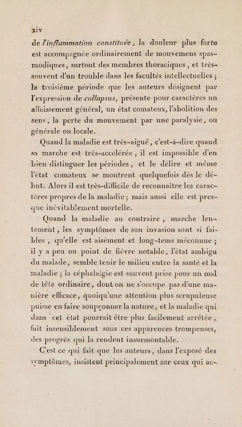 de l'inflammation constituée, la douleur plus forte est accompagnée ordinairement de mouvemens spas- modiques, surtout des membres thoraciques , et très- souvent d’un trouble dans les facultés intellectuelles ; la troisième période que les auteurs désignent par l'expression de collapsus, présente pour caractères un affaissement général, un état comateux, l'abolition des sens, la perte du mouvement par une paralysie, ou générale ou locale. Quand la maladie est très-aiguë, c’est-à-dire quand sa marche est très-accélérée , il est impossible d'en bien distinguer les périodes, et le délire et même l'état comateux se montrent quelquefois dès le dé- but. Alors il est très-diMcile de reconnaître les carac- tères propres de la maladie ; mais aussi elle est pres- que inévitablement mortelle. Quand la maladie au contraire , marche len- tement , les symptômes de son invasion sont si fai- bles , qu’elle est aisément et long-tems méconnue ; il ÿ a peu ou point de fièvre notable, l’état ambigu du malade, semble tenir le milieu entre la santé et la maladie ; la céphalaigie est souvent prise pour un mal de tête ordinaire, dont on ne s'occupe pas d’une ma- nière efficace, quoiqu'une attention plus scrupuleuse puisse en faire soupconner la nature, et la maladie qui dans cet état pourrait être plus facilement arrêtée, fait insensiblement sous ces apparences trompeuses, des progrès qui la rendent insurmontable. C'est ce qui fait que les auteurs, dans l'exposé des symptômes, insistent principalement sur ceux qui ac-