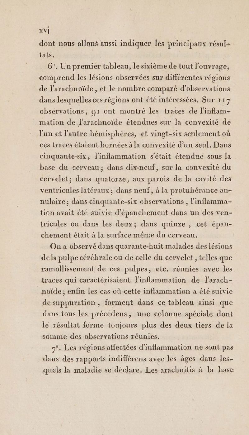 XV] dont nous allons aussi indiquer les principaux résul- tats. 6°. Un premier tableau, le sixième de tout l’ouvrage, comprend les lésions observées sur différentes régions de l’arachnoïde , et Ie nombre comparé d'observations dans lesquelles ces régions ont été intéressées. Sur 117 observations, 91 ont montré les traces de l’inflam- mation de l’arachnoïde étendues sur la convexité de l’un et l’autre hémisphères, et vingt-six seulement où ces traces étaient bornées à la convexité d’un seul. Dans cinquante-six, l'inflammation s'était étendue sous la base du cerveau; dans dix-neuf, sur la convexité du cervelet; dans quatorze, aux parois de la cavité des ventricules latéraux; dans neuf, à la protubérance an- nulaire ; dans cinquante-six observations , l’inflamma- tion avait été suivie d’épanchement dans un des ven- tricules ou dans les deux; dans quinze , cet épan- chement était à la surface même du cerveau. On a observé dans quarante-huit malades des lésions de la pulpe cérébrale ou de celle du cervelet, telles que ramollissement de ces pulpes, etc. réunies avec les traces qui caractérisaient l'inflammation de l’arach- noïde ; enfin les cas où cette inflammation a été suivie de suppuration , forment dans ce tableau ainsi que dans tous les précédens, une colonne spéciale dont le résultat forme toujours plus des deux tiers de la somme des observations réunies. 7°. Les régions affectées d’inflammation ne sont pas dans des rapports indifférens avec les âges dans les- quels la maladie se déclare. Les arachnitis à la base