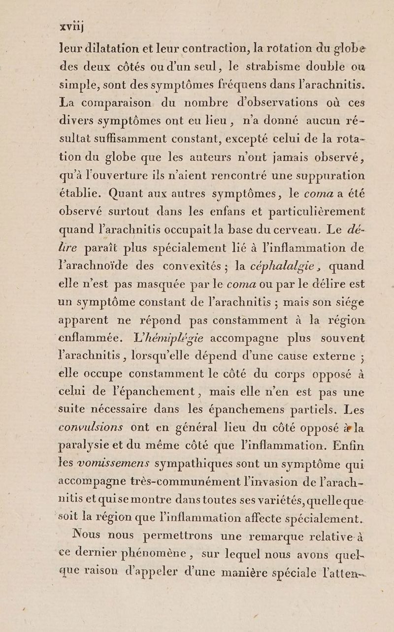 xvi) Jeur dilatation et leur contraction, la rotation du globe des deux côtés ou d’un seul, le strabisme double ow simple, sont des symptômes fréquens dans l’arachnitis. La comparaison du nombre d'observations où ces divers symptômes ont eu lieu, n'a donné aucun ré- sultat suffisamment constant, excepté celui de la rota- tion du globe que les auteurs n’ont jamais observé, qu'à l'ouverture ils n'aient rencontré une suppuration établie. Quant aux autres symptômes, le coma a été observé surtout dans les enfans et particulièrement quand l’arachnitis occupait la base du cerveau. Le dé- lire paraît plus spécialement lié à l’inflammation de l’arachnoïde des convexités ; la céphalalgie, quand elle n’est pas masquée par le coma ou par le délire est un symptôme constant de l’arachnitis ; mais son siége apparent ne répond pas constamment à la région enflammée. L’hémiplégie accompagne plus souvent Varachnitis , lorsqu'elle dépend d’une cause externe ; elle occupe constamment le côté du corps opposé à celui de l'épanchement, mais elle n’en est pas une suite nécessaire dans les épanchemens partiels. Les convulsions ont en général lieu du côté opposé æla paralysie et du même côté que l'inflammation. Enfin les vomissemens sympathiques sont un symptôme qui accompagne très-communément l'invasion de l’arach- nitis etquisemontre dans toutes ses variétés, quelle que soit la région que l’inflammation affecte spécialement. Nous nous permettrons une remarque relative: à ce dernier phénomène, sur lequel nous avons quel- que raison d'appeler d’une manière spéciale l’atten