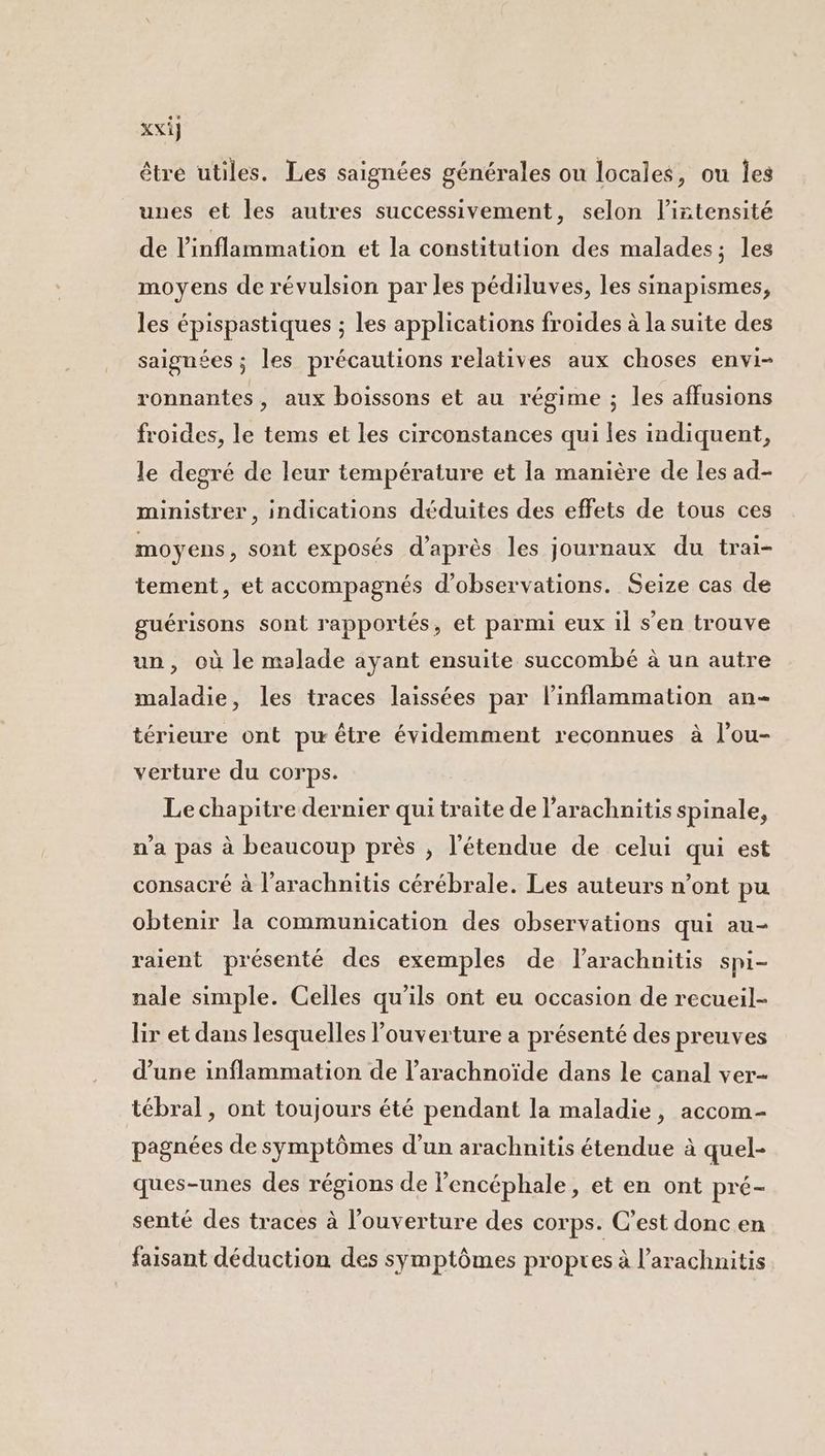 Xxi} être utiles. Les saignées générales ou locales, ou Îes unes et les autres successivement, selon l’iñtensité de l'inflammation et la constitution des malades; les moyens de révulsion par les pédiluves, les sinapismes, les épispastiques ; les applications froides à la suite des saignées ; les précautions relatives aux choses envi- ronnantes, aux boissons et au régime ; les affusions froides, le tems et les circonstances qui les indiquent, le degré de leur température et la manière de les ad- ministrer, indications déduites des effets de tous ces moyens, sont exposés d’après les journaux du trai- tement, et accompagnés d'observations. Seize cas de guérisons sont rapportés, et parmi eux il s’en trouve un, où le malade ayant ensuite succombé à un autre maladie, les traces laissées par l’inflammation an- térieure ont pw être évidemment reconnues à l’ou- verture du corps. Le chapitre dernier qui traite de l’arachnitis spinale, n'a pas à beaucoup près , l'étendue de celui qui est consacré à l'arachnitis cérébrale. Les auteurs n’ont pu obtenir la communication des observations qui au- raient présenté des exemples de larachnitis spi- nale simple. Celles qu'ils ont eu occasion de recueil- lir et dans lesquelles l'ouverture a présenté des preuves d’une inflammation de l’arachnoïde dans le canal ver tébral, ont toujours été pendant la maladie, accom- pagnées de symptômes d’un arachnitis étendue à quel- ques-unes des régions de l’encéphale, et en ont pré- senté des traces à l'ouverture des corps. C’est donc en faisant déduction des symptômes propres à l’arachnitis