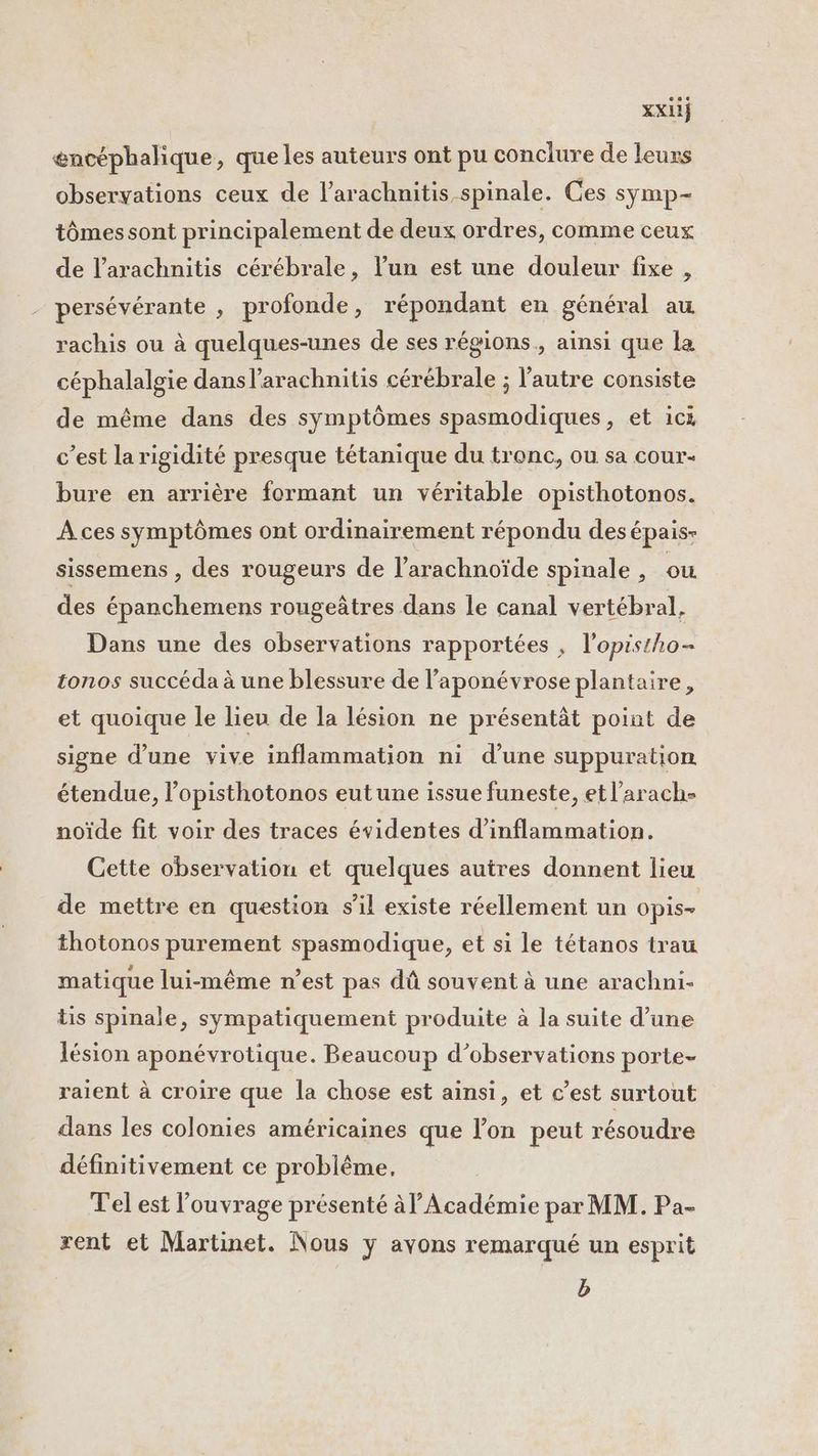 encéphalique, que les auteurs ont pu conclure de leurs observations ceux de l’arachnitis spinale. Ces symp- tômes sont principalement de deux ordres, comme ceux de l’arachnitis cérébrale, l’un est une douleur fixe , persévérante , profonde, répondant en général au rachis ou à quelques-unes de ses régions, ainsi que la céphalalgie dans l’arachnitis cérébrale ; l'autre consiste de même dans des symptômes spasmodiques, et ics c’est la rigidité presque tétanique du tronc, ou sa cour- bure en arrière formant un véritable opisthotonos. À ces symptômes ont ordinairement répondu des épais- sissemens , des rougeurs de l’arachnoïde spinale , ou des épanchemens rougeâtres dans le canal vertébral, Dans une des observations rapportées , l’opistho- tonos succéda à une blessure de l’aponévrose plantaire, et quoique le lieu de la lésion ne présentât point de signe d’une vive inflammation ni d’une suppuration étendue, l’opisthotonos eutune issue funeste, etl’arach- noïde fit voir des traces évidentes d'inflammation. Cette observation et quelques autres donnent lieu de mettre en question s’il existe réellement un Opis= thotonos purement spasmodique, et si le tétanos trau matique lui-même n’est pas dû souvent à une arachni- lis spinale, sympatiquement produite à la suite d’une lésion aponévrotique. Beaucoup d'observations porte- raient à croire que la chose est ainsi, et c’est surtout dans les colonies américaines que l’on peut résoudre définitivement ce problême. T'el est ouvrage présenté à l’Académie par MM. Pa- rent et Martinet. Nous y avons remarqué un esprit b