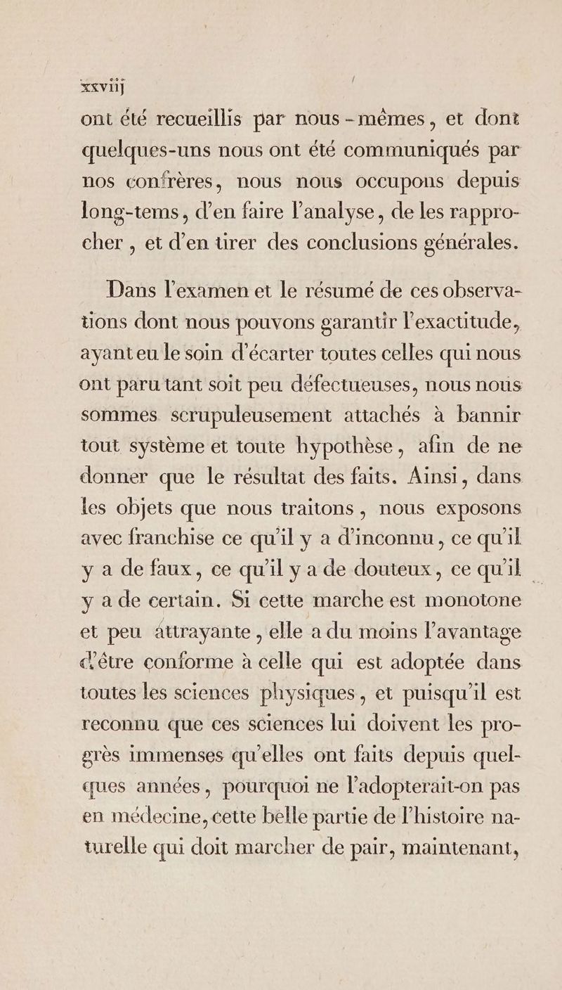 { Xxvi] ont été recueillis par nous-mêmes, et dont quelques-uns nous ont été communiqués par nos confrères, nous nous occupons depuis long-tems, d’en faire l’analyse, de les rappro- cher , et d'en tirer des conclusions générales. Dans l'examen et le résumé de ces observa- tions dont nous pouvons garantir l'exactitude, ayant eu le soin d'écarter toutes celles qui nous ont paru tant soit peu défectueuses, nous nous sommes scrupuleusement attachés à bannir tout système et toute hypothèse, afin de ne donner que le résultat des faits. Ainsi, dans les objets que nous traitons , nous exposons avec franchise ce qu'il y a d’inconnu, ce qu'il y a de faux, ce qu'il y a de douteux, ce qu'il y a de certain. Si cette marche est monotone et peu attrayante , elle a du moins l'avantage «être conforme à celle qui est adoptée dans toutes les sciences physiques, et puisqu'il est reconnu que ces sciences lui doivent les pro- grès immenses qu'elles ont faits depuis quel- ques années, pourquoi ne l’adopterait-on pas en médecine, cette belle partie de l’histoire na- turelle qui doit marcher de pair, maintenant,