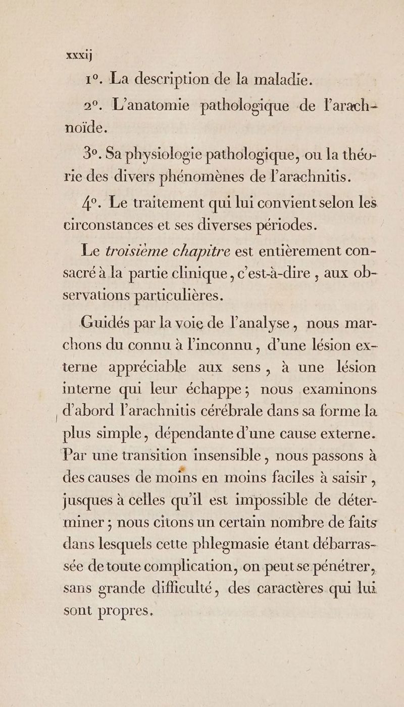 1°. La description de la maladie. | 2°. L'anatomie pathologique de larach- noïide. 3°. Sa physiologie pathologique, ou la théo- rie des divers phénomènes de larachnitis. 4°. Le traitement qui lui convientselon les circonstances et ses diverses périodes. Le troisieme chapitre est entièrement con- sacré à la partie clinique, c’est-à-dire , aux ob- servations particulières. Guidés par la voie de l'analyse, nous mar- chons du connu à l’inconnu , d’une lésion ex- terne appréciable aux sens, à une lésion interne qui leur échappe; nous examinons d’abord l’arachnitis cérébrale dans sa forme la plus simple, dépendante d’une cause externe. Par une transiuon insensible , nous passons à des causes de moins en moins faciles à saisir , jusques à celles qu'il est impossible de déter- miner ; nous citons un certain nombre de faits dans lesquels cette phlegmasie étant débarras- sée de toute complication, on peutse pénétrer, sans grande difliculté, des caractères qui lui sont propres,