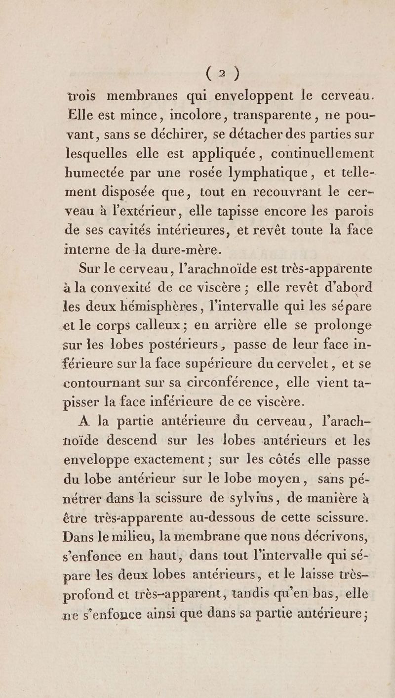 trois membranes qui enveloppent le cerveau. Elle est mince, incolore, transparente , ne pou- vant, sans se déchirer, se détacher des parties sur lesquelles elle est appliquée, continuellement humectée par une rosée lymphatique, et telle- ment disposée que, tout en recouvrant le cer- veau à l'extérieur, elle tapisse encore les parois de ses cavités intérieures, et revêt toute la face interne de-la dure-mère. Sur le cerveau, l’arachnoïde est très-apparente à la convexité de ce viscère ; elle revêt d’abord les deux hémisphères, l'intervalle qui les sépare et le corps calleux; en arrière elle se prolonge sur les lobes postérieurs, passe de leur face in- férieure sur la face supérieure du cervelet, et se contournant sur sa circonférence, elle vient ta- pisser la face inférieure de ce viscère. À la partie antérieure du cerveau, l’arach- noïde descend sur les lobes antérieurs et les enveloppe exactement ; sur les côtés elle passe du lobe antérieur sur le lobe moyen, sans pé- nétrer dans la scissure de sylvius, de manière à être très-apparente au-dessous de cette scissure. Dans le milieu, la membrane que nous décrivons, s'enfonce en haut, dans tout l'intervalle qui sé- pare les deux lobes antérieurs, et le laisse très- profond et très-apparent, tandis qu'en bas, elle ne s'enfonce ainsi que dans sa partie antérieure ;