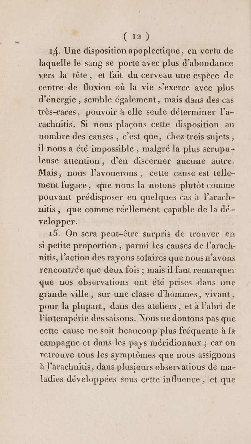 14. Une disposition apoplectique, en vertu de laquelle le sang se porte avec plus d’abondance vers la tête, et fait du cerveau une espèce de centre de fluxion où la vie s'exerce avec plus d'énergie , semble également, mais dans des cas très-rares, pouvoir à elle seule déterminer l’a- rachnitis. Si nous plaçons cette disposition au nombre des causes , c’est que, chez trois sujets , il nous a été impossible , malgré la plus scrupu- leuse atiention, d’en discerner aucune autre. Mais, nous l’avouerons , cette cause est telle- ment fugace, que nous la notons plutôt comme pouvant prédisposer en quelques cas à l’arach- mitls , que comme réellement capable de la dé- velopper. | 15. On sera peut-être surpris de trouver en si petite proportion, parmi les causes de l’arach- nitis, l’action des rayons solaires que nous n’avons rencontrée que deux fois ; mais il faut remarquer que nos observations ont été prises dans une grande ville , sur une classe d'hommes, vivant, pour la plupart, dans des ateliers , et à l’abri de l’intempérie des saisons. Nous ne doutons pas que cette cause ne soit beaucoup plus fréquente à la campagne et dans les pays méridionaux ; car on retrouve tous les symptômes que nous assignons à l’arachnitis, dans plusieurs observations de ma- ladies développées sous cette influence , et que