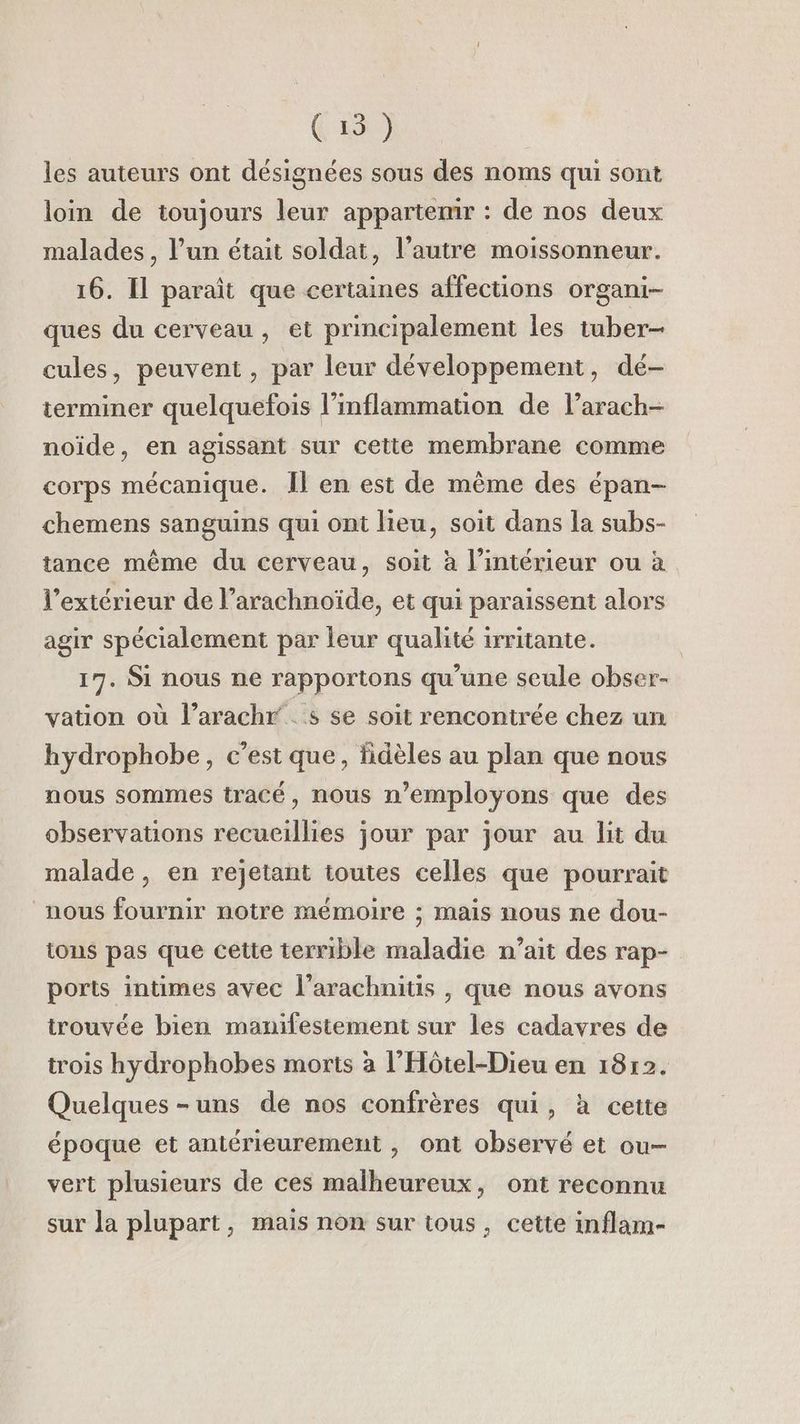 (15) les auteurs ont désignées sous des noms qui sont loin de toujours leur appartenir : de nos deux malades, l’un était soldat, l’autre moissonneur. 16. Il paraît que certaines affections organi- ques du cerveau, et principalement les tuber- cules, peuvent, par leur développement, dé- terminer quelquefois l’inflammation de l’arach- noïde, en agissant sur cette membrane comme corps mécanique. Îl en est de même des épan- chemens sanguins qui ont lieu, soit dans la subs- tance même du cerveau, soit à l’intérieur ou à l'extérieur de l’arachnoïde, et qui paraissent alors agir spécialement par leur qualité irritante. 17. Si nous ne rapportons qu'une seule obser- vation où l’arachr’. s se soit rencontrée chez un hydrophobe, c’est que, fidèles au plan que nous nous sommes tracé, nous n’employons que des observations recueillies jour par jour au lit du malade , en rejetant toutes celles que pourrait nous fournir notre mémoire ; mais nous ne dou- tons pas que cette terrible maladie n’ait des rap- ports intimes avec l’arachnitis , que nous avons trouvée bien manifestement sur les cadavres de trois hydrophobes morts à l’Hôtel-Dieu en 1812. Quelques -uns de nos confrères qui, à cette époque et antérieurement , ont observé et ou- vert plusieurs de ces malheureux, ont reconnu sur la plupart, mais non sur tous, cette inflam-