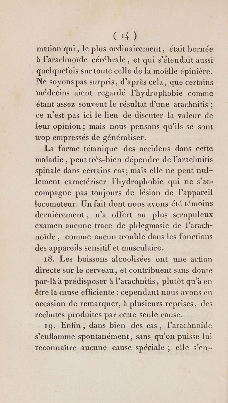 mation qui, le plus ordinairement, était bornée à l’arachnoïde cérébrale , et qui s’étendait aussi quelquefois sur toute celle de la moëlle épinière. Ne soyons pas surpris, d’après cela, que certains médecins aient regardé l’hydrophobie comme étant assez souvent le résultat d’une arachnitis ; ce n’est pas ici le lieu de discuter la valeur de leur opinion; mais nous pensons qu’ils se sont trop empressés de généraliser. La forme tétanique des accidens dans cette maladie , peut très-bien dépendre de l’arachnitis spinale dans certains cas; mais elle ne peut nul- lement caractériser l’hydrophobie qui ne s’ac- compagne pas toujours de lésion de l’appareil locomoteur. Un fait dont nous avons été témoins dernièrement, n’a offert au plus scrupuleux examen aucune trace de phlegmasie de l’arach- noïde, comme aucun trouble dans les foncüons des appareils sensitif et musculaire. 18. Les boissons alcoolisées ont une action directe sur le cerveau, et contribuent sans doute par-là à prédisposer à l’arachnitis, plutôt qu'a en être la cause efficiente : cependant nous avons eu occasion de remarquer, à plusieurs reprises, des rechutes produites par cette seule cause. 19. Enfin, dans bien des cas, l’arachnoïde s’enflamme spontanément, sans qu'on puisse lui reconnaître aucune cause spéciale ; elle s’en-
