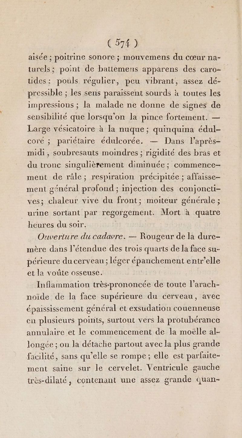 aisée ; poitrine sonore ; mouvemens du cœur na- iurels ; point de batiemens apparens des caro- tides: pouls régulier, peu vibrant, assez dé- pressible ; les sens paraissent sourds à toutes les impressions ; la malade ne donne de signes de sensibilité que lorsqu'on la pince fortement. — Large vésicatoire à la nuque; quinquina édul- coré ; pariétaire édulcorée. — Dans l’après- midi, soubresauts moindres ; rigidité des bras et du tronc singulièrement diminuée ; commence ment de râle; respiration précipitée ; affaisse- ment général profond ; injection des conjoncti- ves; chaleur vive du front; moiteur générale ; urine sortant par regorgement. Mort à quatre heures du soir. Ouverture du cadavre. — Rougeur de la dure- mère dans l’étendue des trois quarts de la face su- Rétanse du cerveau ; léger CRAPHerent entr’elle et la voûte osseuse. Inflammation très-prononcée de toute l'arach- noïde de la face supérieure du cerveau, avec épaississement général et exsudatiou couenneuse en plusieurs points, surtout vers la protubérance annulaire et le commencement de la moëlle al- longée ; on la détache partout avec la plus grande facilité, sans qu’elle se rompe; elle est parfaite- ment saine sur le cervelet. Veniricule gauche très-dilaté, contenant une assez grande quan-