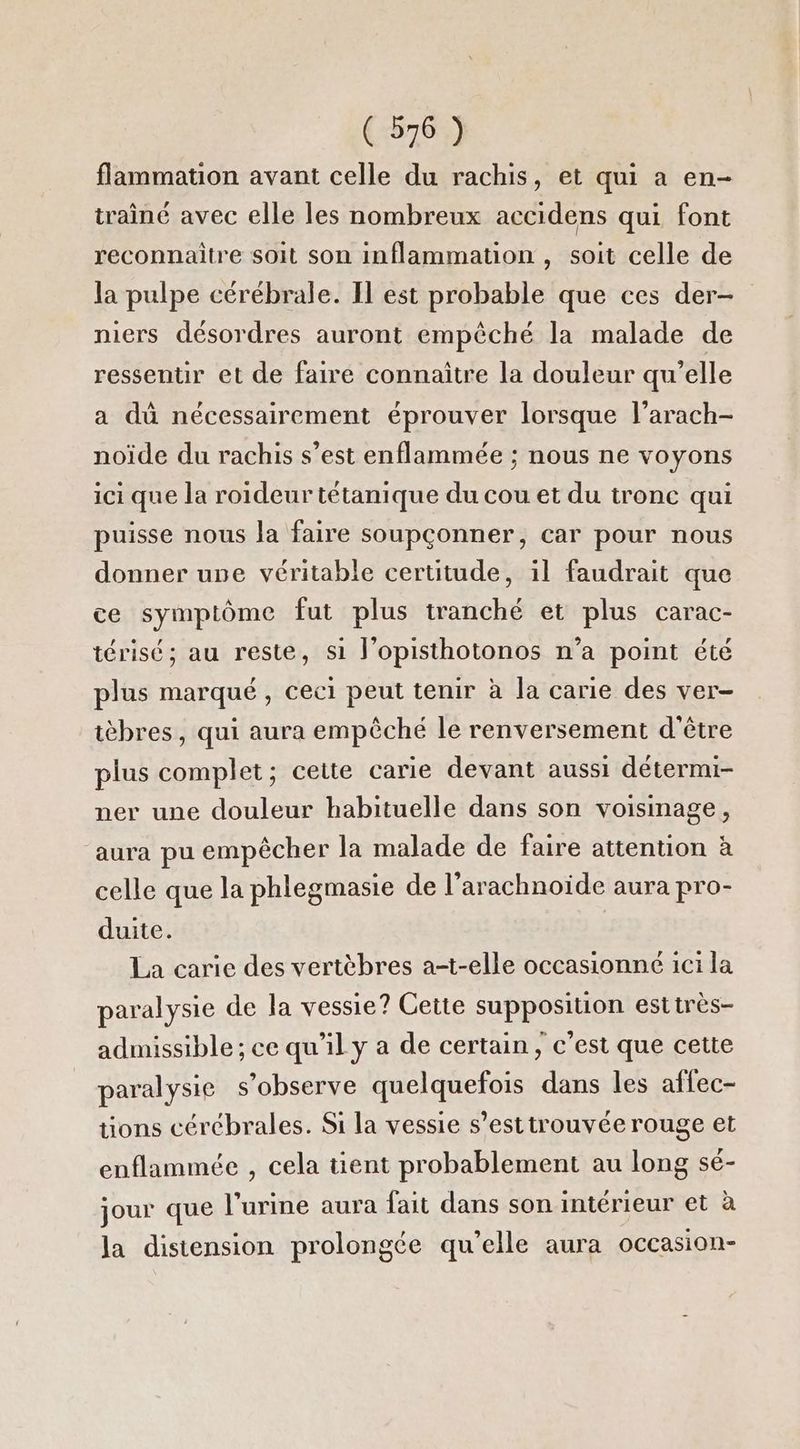 flammation avant celle du rachis, et qui a en- traîné avec elle les nombreux accidens qui font reconnaitre soit son inflammation , soit celle de la pulpe cérébrale. Il est probable que ces der- niers désordres auront empêché la malade de ressentir et de faire connaître la douleur qu’elle a dû nécessairement éprouver lorsque l’arach- noïde du rachis s’est enflammée ; nous ne voyons ici que la roideur tétanique du cou et du tronc qui puisse nous la faire soupçonner, car pour nous donner upe véritable certitude, il faudrait que ce symptôme fut plus tranché et plus carac- térisé; au reste, si J’opisthotonos n’a point été plus marqué, ceci peut tenir à la carie des ver- tèbres, qui aura empêché le renversement d'être plus complet; cette carie devant aussi détermi- ner une douleur habituelle dans son voisinage, ‘aura pu empêcher la malade de faire attention à celle que la phlegmasie de l’arachnoide aura pro- duite. La carie des vertèbres at-elle occasionné ici la paralysie de la vessie? Cette supposition esttrès- admissible ; ce qu'il y a de certain, c’est que cette paralysie s’observe quelquefois dans les affec- tions cérébrales. Si la vessie s’esttrouvée rouge et enflammée , cela tient probablement au long sé- jour que l’urine aura fait dans son intérieur et à la distension prolongée qu’elle aura occasion-
