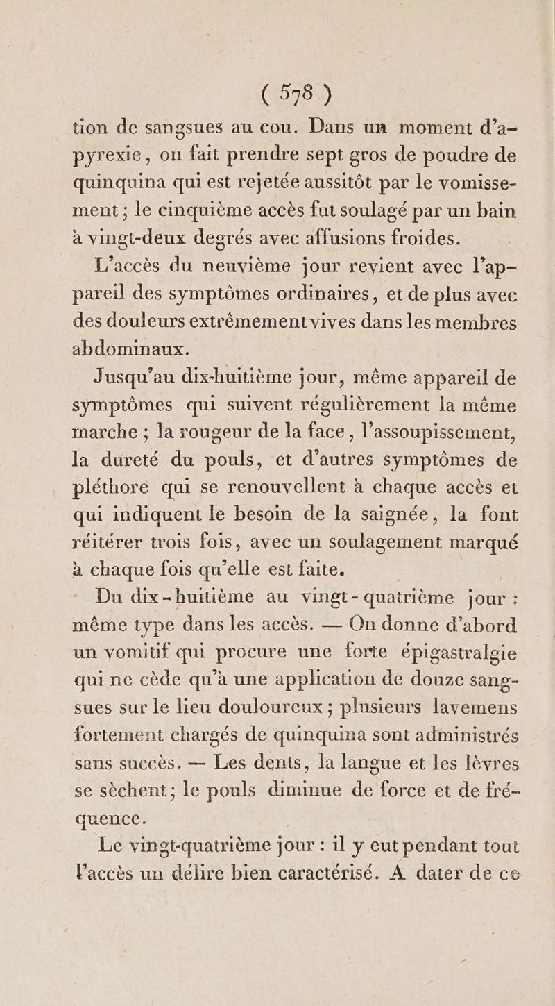tion de sangsues au cou. Dans un moment d’a- pyrexie, on fait prendre sept gros de poudre de quinquina qui est rejetée aussitôt par le vomisse- ment ; le cinquième accès fut soulagé par un bain à vingt-deux degrés avec affusions froides. L'accès du neuvième jour revient avec l’ap- pareil des symptômes ordinaires, et de plus avec des douleurs extrêmement vives dans les membres abdominaux. Jusqu'au dix-huitième jour, même appareil de symptômes qui suivent régulièrement la même marche ; la rougeur de la face, l’assoupissement, la dureté du pouls, et d’autres symptômes de pléthore qui se renouvellent à chaque accès et qui indiquent le besoin de la saignée, la font réitérer trois fois, avec un soulagement marqué à chaque fois qu’elle est faite. Du dix-huitième au vingt- quatrième jour : même type dans les accès. — On donne d’abord un vomitif qui procure une forte épigastralgie qui ne cède qu’à une application de douze sang- sues sur le lieu douloureux ; plusieurs lavemens fortement chargés de quinquina sont administrés sans succès, — Les dents, la langue et les lèvres se sèchent; le pouls diminue de force et de fré- quence. Le vingt-quatrième jour : il y eut pendant tout l'accès un délire bien caractérisé. A dater de ce
