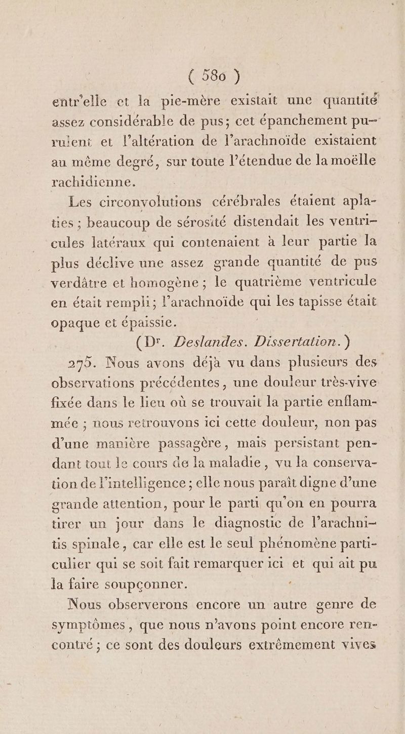 ( 586 ) entr'elle et la pie-mère existait une quantité assez considérable de pus; cet épanchement pu— ruent et l’altération de l’arachnoïde existaient au même degré, sur toute l’étendue de la moëlle rachidienne. Les circonvolutions cérébrales étaient apla- ües ; beaucoup de sérosité distendait les veniri- cules latéraux qui contenaient à leur partie la plus déclive une assez grande quantité de pus verdâtre et homogène; le quatrième ventricule en était rempli; dhoide que Les tapisse était opaque et épaissie. (Dr. Deslandes. Dissertation.) 275. Nous avons déjà vu dans plusieurs des observations précédentes, une douleur très-vive | fixée dans le lieu où se u'ouvait la partie enflam- mée ; nous retrouvons ici cette douleur, non pas d’une manière passagère, mais persistant pen- dant tout le cours de la maladie, vu la conserva- tion de l'intelligence ; elle nous parait digne d’une grande attention, pour le parti qu'on en pourra rer un jour dans le diagnostic de l’arachni- tis spinale, car elle est le seul phénomène parti- culier qui se soit fait remarquer ici et qui ait pu la faire soupconner. | Nous observerons encore un autre genre de symptômes, que nous n'avons point encore ren- contré ; ce sont des douleurs extrêmement vives
