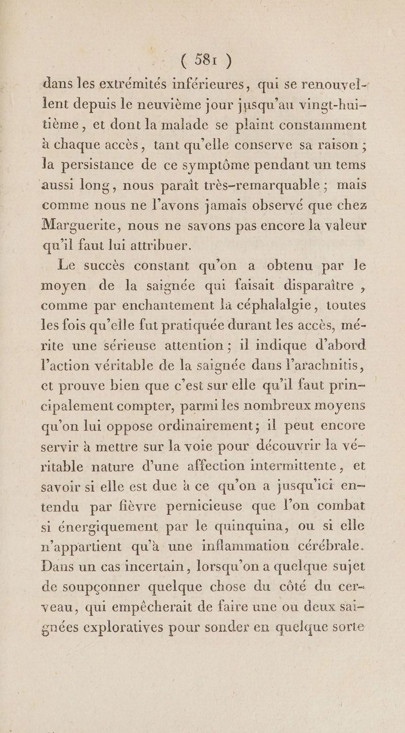 dans les extrémités inférieures, qui se renouvel- lent depuis le neuvième jour jusqu’au vingt-hui- üème, et dont la malade se plaint constamment à chaque accès, tant qu’elle conserve sa raison ; la persistance de ce symptôme pendant un tems aussi long, nous paraît très-remarquable ; mais comme nous ne l'avons jamais observé que chez Marguerite, nous ne savons pas encore la valeur qu'il faut lui attribuer. Le succès constant qu’on a obtenu par le moyen de la saignée qui faisait disparaître , comme par enchantement la céphalalgie, toutes les fois qu’elle fut pratiquée durant les accès, mé- rite une sérieuse attention ; 1l indique d’abord l’acuon véritable de la saignée dans l’arachnitis, et prouve bien que c’est sur elle qu’il faut prin- cipalement compter, parmi les nombreux moyens qu’on lui oppose ordinairement ; il peut encore servir à mettre sur la voie pour découvrir la vé- ritable nature d’une affection intermittente, et savoir si elle est due à ce qu’on a jusqu'ici en-— tendu par fièvre pernicieuse que l’on combat si énergiquement par le quinquina, ou si elle n'appartient qu'à une inflammation cérébrale. Dans un cas incertain, lorsqu'on a quelque sujet de soupçonner quelque chose du côté du cer- veau, qui empêécherait de faire une ou deux sai- gnées exploratives pour sonder en quelque sorte