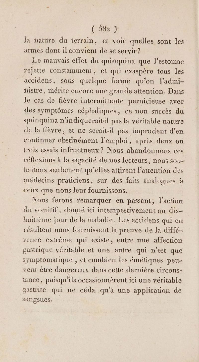 la nature du ierrain, et voir quelles sont les armes dont il convient de se servir? Le mauvais effet du quinquina que l’estomac rejette constamment, et qui exaspère tous les accidens, sous quelque forme qu’on l’admi- nistre, mérite encore une grande attention. Dans le cas de fièvre intermittente pernicieuse avec des symptômes céphaliques, ce non succès du quinquina n’imdiquerait:l pas la véritable nature de la fièvre, et ne serait-il pas imprudent d’en continuer obstinément l'emploi, après deux ou trois essais infructueux ? Nous abandonnons ces réflexions à la sagacité de nos lecteurs, nous sou- haitons seulement qu’elles attirent l'attention des médecins praticiens, sur des faits analogues à ceux que nous leur fournissons. Nous ferons remarquer en passant, l’action du vomitif, donné ici intempestivement au dix- huitième jour de la maladie. Les accidens qui en résultent nous fournissent la preuve de la diffé- rence extrème qui existe, entre une affection gastrique véritable et une autre qui n’est qué symptomatique , et combien les émétiques peu vent être dangereux dans cette dernière circons- tance, puisqu'ils occasionnèrent ici une véritable gastrite qui ne céda qu’à une application de sangsues,