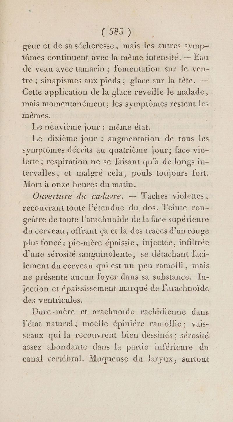 geur et de sa sécheresse, mais les autres symp- iômes continuent avec la même intensité. — Eau de veau avec tamarin ; fomentation sur le ven- tre ; sinapismes aux pieds ; glace sur la tête. — Cette application de la glace reveille le malade, mais momentanément; les symptômes restent les mêmes. | _ Le neuvième jour : même état. Le dixième jour : augmentation de tous les symptômes décrits au quatrième jour; face vio- lette ; respiration ne se faisant qu’à de longs in- tervalles, et malgré cela, pouls toujours fort. Mort à onze heures du matin. Ouverture du cadavre. — Taches violettes, recouvrant toute l’étendue du dos. Feinie rou- geàtre de toute l’arachnoïde de la face supérieure du cerveau, offrant çà et là des traces d’un rouge plus foncé; pie-mère épaissie, injectée, infiltrée d'une sérosité sanguinolente, se détachant faci- lement du cerveau qui est un peu ramoihi, mais ne présente aucun foyer dans sa substance. In- jeciion et épaississement marqué de l’arachnoïde des veniricules. Dure-mère et arachnoïde rachidienne dans l’état naturel; moëlle épiniére ramollie; vais- sceaux qui la recouvrent bien dessinés ; sérosité assez abondante dans la parte inférieure du canal vericbral. Muqueuse du larynx, surtout