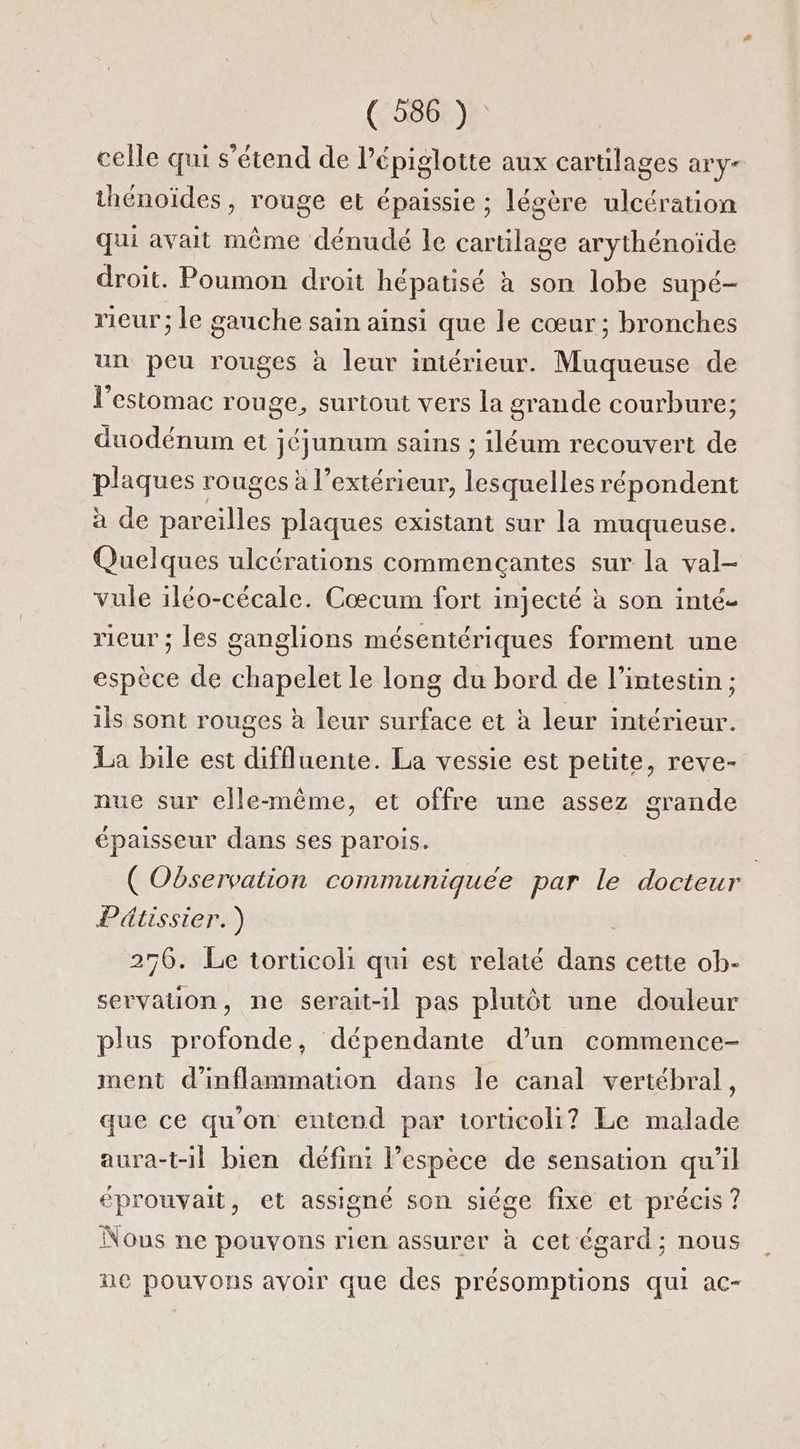 (5866)? celle qui s'étend de lépiglotte aux cartilages ary- thénoïdes , rouge et épaissie ; légère ulcération qui avait même dénudé Ie cartilage arythénoïde droit. Poumon droit hépatisé à son lobe supé- rieur; le ganche sain ainsi que le cœur; bronches un peu rouges à leur intérieur. Muqueuse de l'estomac rouge, surtout vers la grande courbure; duodénum et jéjunum sains : iléum recouvert de plaques rouges à l’extérieur, lesquelles répondent à de pareilles plaques existant sur la muqueuse. Quelques ulcérations commencçantes sur la val- vule iléo-cécale. Cœcum fort injecté à son inté- rieur ; les ganglions mésentériques forment une espèce de chapelet le long du bord de l'intestin ; ils sont rouges à leur surface et à leur intérieur. La bile est diffluente. La vessie est peüte, reve- nue sur elle-même, et offre une assez grande épaisseur dans ses parois. ( Observation communiquée par le docteur Pétissier.) 256. Le torticoli qui est relaté dans cette ob- servation, ne serait-il pas plutôt une douleur plus profonde, dépendante d’un commence- ment d'inflammation dans le canal vertébral, que ce qu'on entend par torucoli? Le malade aura-t-1l bien défini l’espèce de sensation qu'il éprouvait, et assigné son siége fixe et précis ? Nous ne pouvons rien assurer à cet égard; nous ne pouvons avoir que des présomptions qui ac-