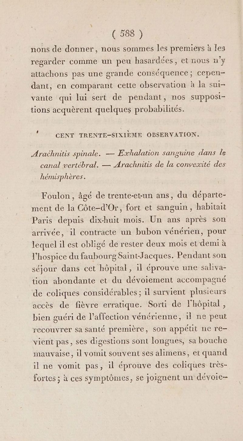nons de donner, nous sommes les premiers à les regarder comme un peu hasardées, et nous u'y attachons pas une grande conséquence; cepen- dant, en comparant cette observation à la sur- vante qui lui sert de pendant, nos supposi- tions acquèrent quelques probabilités. CENT TRENTE-SIXIEME OPSERVATION. Arachnitis spinale. — Exhalation sanguine dans le canal vertébral. — Arachnitis de la convexité des hémisp hères. Î Foulon, âgé de trente-etun ans, du départe- ment de la Côte-d'Or, fort et sanguin, habitait Paris depuis dix-huit mois. Un ans après son arrivée, il contracte un bubon vénérien, pour lequel il est obligé de rester deux mois et demi à l’hospice du faubourg Saint-Jacques. Pendant son séjour dans cet hôpital, il éprouve une saliva- tion abondante et du dévoiement accompagné de coliques considérables ; il survient plusieurs accès de fièvre erratique. Sorti de l'hôpital, bien guéri de l'affection vénérienne, il ne peut recouvrer sa santé première, son appétit ne re vient pas, ses digestions sont longues, sa bouche mauvaise, il vomit souvent ses alimens, et quand il ne vomit pas, il éprouve des coliques très- fortes ; à ces symptômes, se joignent un dévoie-