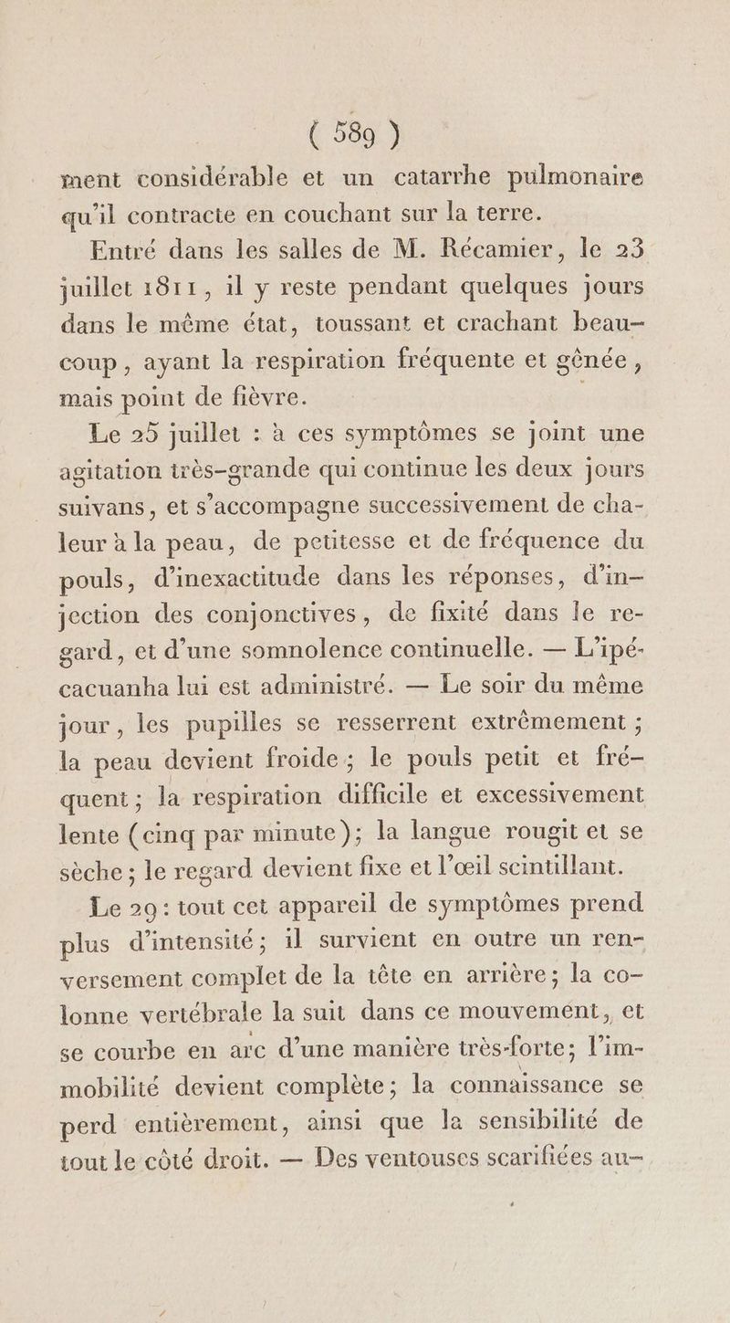 ment considérable et un catarrhe pulmonaire qu'il contracte en couchant sur la terre. Entré dans les salles de M. Récamier, le 23 juillet 1811, 1l y reste pendant quelques jours dans le même état, toussant et crachant beau- coup, ayant la respiration fréquente et gênée, mais point de fièvre. Le 25 juillet : à ces symptômes se joint une agitation irès-grande qui continue les deux jours suivans, et s'accompagne successivement de cha- leur à la peau, de petitesse et de fréquence du pouls, d’inexactitude dans les réponses, d'in- jection des conjonctives, de fixité dans le re- gard, et d’une somnolence continuelle. — L'ipé- cacuanha lui est administré. — Le soir du même jour , les pupilles se resserrent extrêmement ; la peau devient froide; le pouls peut et fré- quent ; la respiration difficile et excessivement lente (cinq par minute}; la langue rougit et se sèche ; le regard devient fixe et l'œil scinullant. Le 29: tout cet appareil de symptômes prend plus d'intensité; 1l survient en outre un ren- versement complet de la tête en arrière; la co- lonne vertébrale la suit dans ce mouvement, et se courbe en arc d’une manière très-forte; l’im- mobilité devient complète; la connaissance se perd entièrement, ainsi que la sensibilité de tout le côté droit. — Des ventouses scarifiées au- +