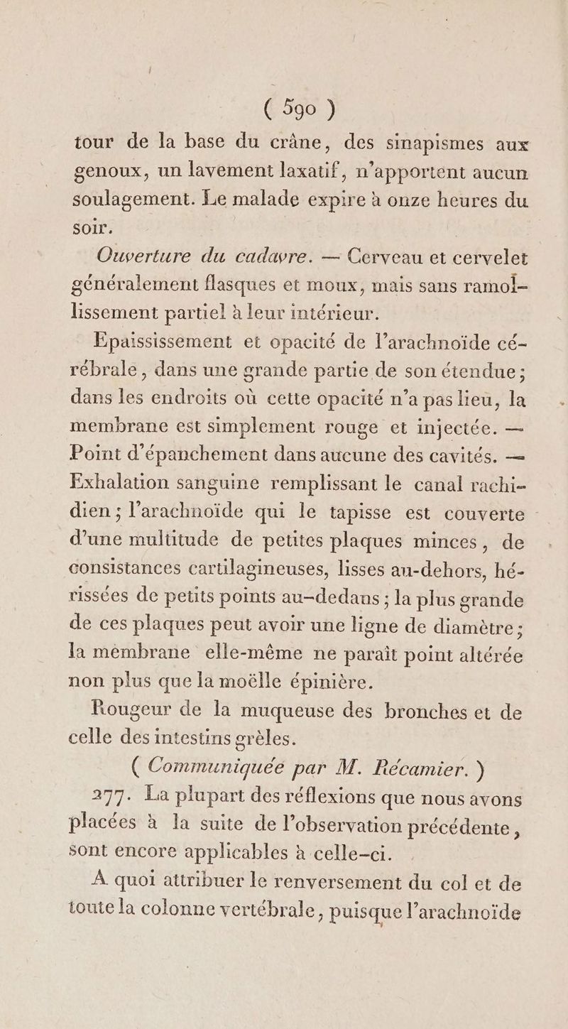 tour de la base du crâne, des sinapismes aux genoux, un lavement laxatif, n’apportent aucun soulagement. Le malade expire à onze heures du Soir. | Ouverture du cadavre. — Cerveau et cervelet généralement flasques et moux, mais sans ramol- lissement partiel à leur intérieur. Epaississement et opacité de l’arachnoïde cé- rébrale, dans une grande parue de son étendue ; dans les endroits où cette opacité n’a pas lieu, la membrane est simplement rouge et injectée. — Point d'épanchement dans aucune des cavités. — Exhalation sanguine remplissant le canal rachi- dien ; l’arachnoïde qui le tapisse est couverte : d’une multitude de petites plaques minces, de consistances cartilagineuses, lisses au-dehors, hé- rissées de petits points au-dedans ; la plus grande de ces plaques peut avoir une He de diamètre ; la membrane elle-même ne paraît point altérée non plus que la moëlle épinière. Rougeur de la muqueuse des bronches et de celle des intestins grèles. ( Communiquée par M. Récamier. ) 277. La plupart des réflexions que nous avons placées à la suite de l’observation précédente, sont encore applicables à celle-ci. À quoi attribuer le renversement du col et de toute la colonne vertébrale, puisque l’arachnoïde