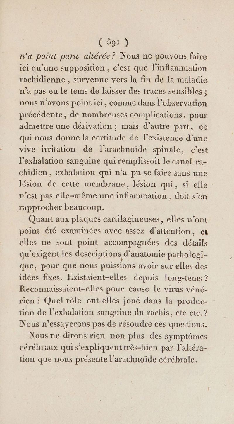 n’a point paru alterée? Nous ne pouvons faire ici qu’une supposition, c’est que l’inflammation rachidienne , survenue vers la fin de la maladie n’a pas eu le tems de laisser des traces sensibles ; nous n’ayons point ici, comme dans l’observation précédente, de nombreuses complications, pour admettre une dérivation ; mais d'autre part, ce qui nous donne la certitude de l'existence d’une vive irritation de l’arachnoïde spinale, c’est l’exhalation sanguine qui remplissoit Le canal ra- chidien, exhalation qui n’a pu se faire sans une lésion de cette membrane, lésion qui, si elle n’est pas elle-même une inflammation, doit s’en rapprocher beaucoup. Quant aux plaques cartilagineuses, elles n’ont point été examinces avec assez d’atiention, et elles ne sont point accompagnées des détails qu'exigent les descriptions d'anatomie pathologi- que, pour que nous puissions avoir sur elles des idées fixes. Existaient-elles depuis long-tems ? Reconnaissaient-elles pour cause le virus véné- rien? Quel rôle ont-elles joué dans la produc- tion de l’exhalation sanguine du rachis, etc etc. ? Nous n’essayerons pas de résoudre ces questions. Nous ne dirons rien non plus des symptômes cérébraux qui s'expliquent très-bien par l’altéra- tion que nous présente l’arachnoïde cérébrale.
