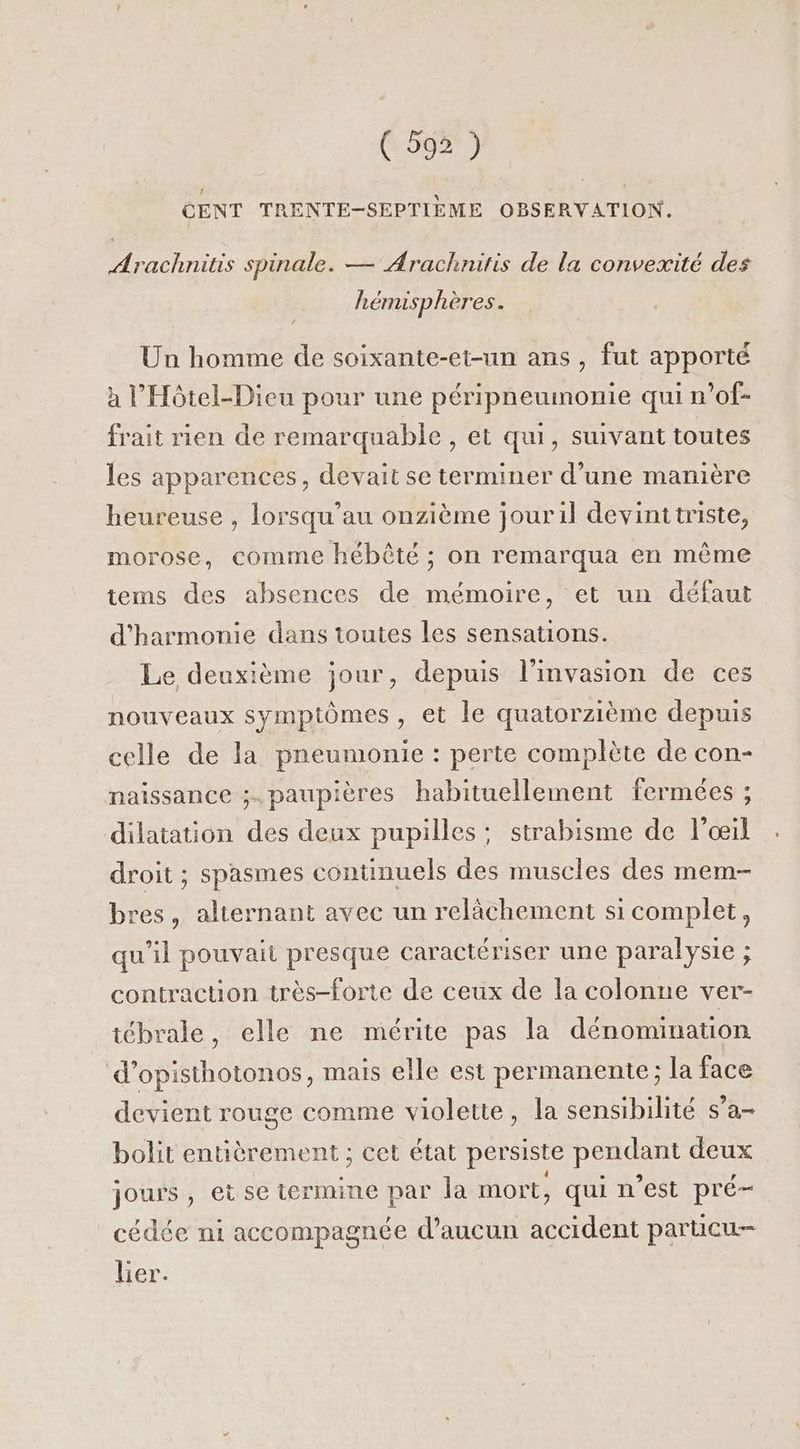 CENT TRENTE-SEPTIEME OBSERVATION. Arachnitis spinale. — Arachnitis de la convexité des hémisphères. Un homme de soixante-et-un ans , fut apporté à l’Hôtel-Dieu pour une péripneumonie qui n’of- frait rien de remarquable , et qui, suivant toutes les apparences, devait se terminer d’une manière heureuse , lorsqu’au onzième jouril devinttriste, morose, comme hébêté ; on remarqua en même tems des absences de mémoire, et un défaut d'harmonie dans toutes les sensations. Le deuxième jour, depuis l'invasion de ces nouveaux symptômes, et le quatorzième depuis celle de la pneumonie : perte complète de con- naissance ;. paupières habituellement fermées ; dilatation des deux pupilles: strabisme de l'œil droit ; spasmes continuels des muscles des mem- bres, alternant avec un relâchement si complet, qu’il pouvait presque caractériser une paralysie ; contraction très-forte de ceux de la colonne ver- iébrale, elle ne mérite pas la dénomination d’opisthotonos, mais elle est permanente; la face devient rouge comme violette, la sensibilité s’a- bolit entièrement ; cet état persiste pendant deux jours , ei se termine par la mort, qui n’est pré- cédée ni accompagnée d'aucun accident parucu- lier.