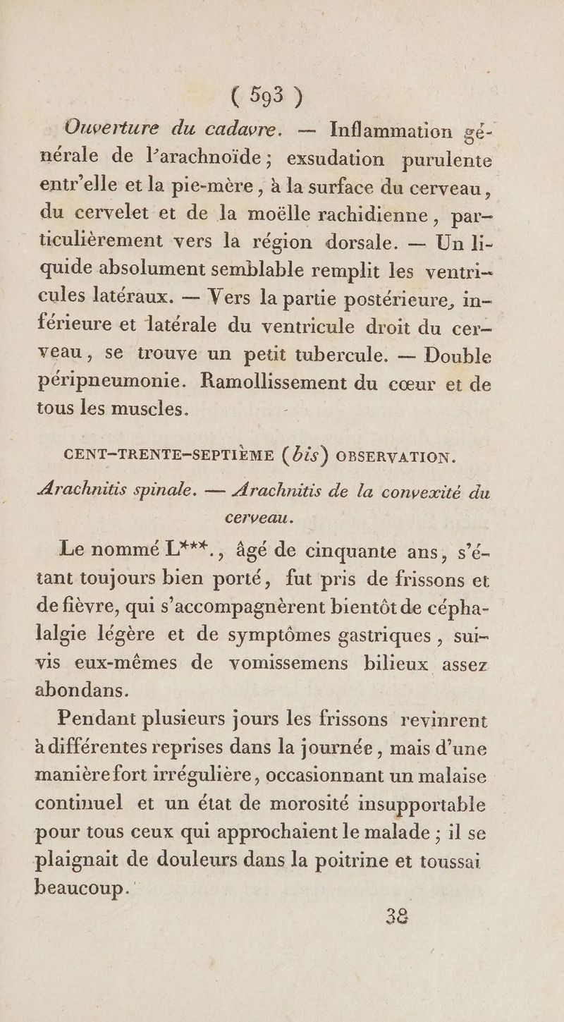 (595 ) Ouverture du cadavre. — Inflammation gé- nérale de l’arachnoïde; exsudation purulente entr'elle et la pie-mère , à la surface du cerveau, du cervelet et de la moëlle rachidienne, par- tüculièrement vers la région dorsale. — Un li- quide absolument semblable remplit les ventri- cules latéraux. — Vers la partie postérieure, in- férieure et latérale du ventricule droit du cer- veau, se trouve un petit tubercule. — Double péripneumonie. Ramollissement du cœur et de tous Les muscles. CENT-TRENTE-SEPTIEME (Os) OBSERYVATION. ÆArachnitis spinale. — Arachnitis de la convexité du Cerveau. Le nommé L***., âgé de cinquante ans, s’é- tant toujours bien porté, fut pris de frissons et de fièvre, qui s’accompagnèrent bientôt de cépha- lalgie légère et de symptômes gastriques , sui- vis eux-mêmes de vomissemens bilieux assez abondans. Pendant plusieurs jours les frissons revinrent à différentes reprises dans la journée, mais d’une manière fort irrégulière, occasionnant un malaise continuel et un état de morosité insupportable pour tous ceux qui approchaient le malade ; il se plaignait de douleurs dans la poitrine et toussai beaucoup. 3e