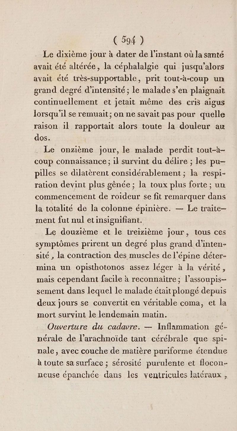 Le dixième jour à dater de l'instant où la santé avait été altérée, la céphalalgie qui jusqu’alors avait été très-supportable, prit tout-à-coup un grand degré d'intensité ; le malade s’en plaignait continuellement et jetait même des cris aigus Jorsqu'il se remuait ; on ne savait pas pour quelle raison il rapportait alors toute la douleur au dos. | . Le onzième jour, le malade perdit tout-à- coup connaissance ; 1} survint du délire ; les pu- pilles se dilatèrent considérablement ; la respi- ration devint plus gènée ; la toux plus forte ; un commencement de roideur se fit remarquer dans la totalité de la colonne épinière. — Le traite— ment fut nul etinsignifiant. Le douzième et le treizième jour, tous ces symptômes prirent un degré plus grand d’inten- sité , la contraction des muscles de l’épine déter- mina un oOpisthotonos assez léger à la vérité, mais cependant facile à reconnaitre ; l’assoupis- sement dans lequel le malade était plongé depuis deux jours se convertit en véritable coma, et la mort survint le lendemain matin. Ouverture du cadavre. — Inflammation gé- nérale de l’arachnoïde tant cérébrale que spi- nale, avec couche de matière puriforme étendue à toute sa surface ; sérosité purulente et flocon- neuse épanchée dans les ventricules latéraux ,