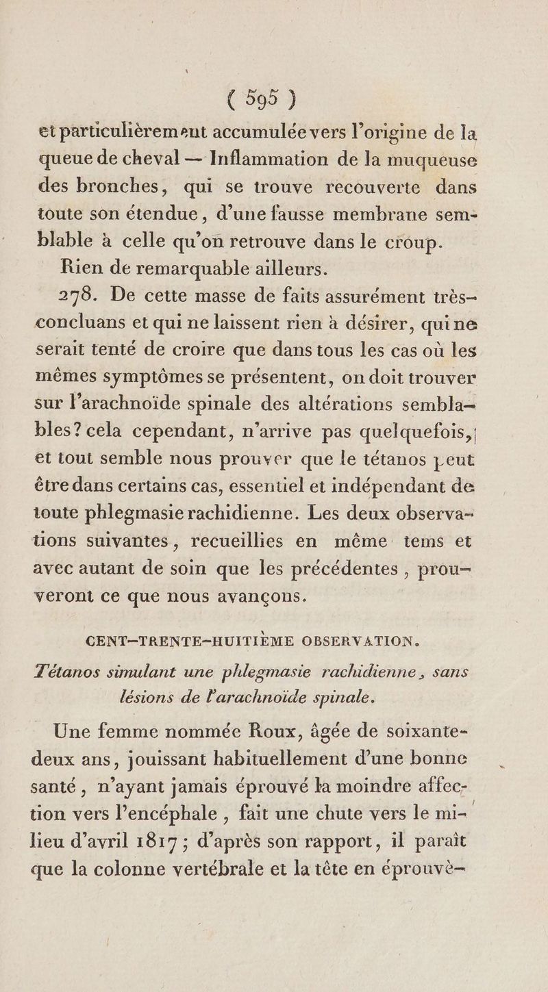 (599 ) et particulièrement accumulée vers l’origine de la queue de cheval — Inflammation de la muqueuse des bronches, qui se trouve recouverte dans toute son étendue, d’une fausse membrane sem- blable à celle qu’on retrouve dans le croup. Rien de remarquable ailleurs. 278. De cette masse de faits assurément très- concluans et qui ne laissent rien à désirer, quine serait tenté de croire que dans tous les cas où les mêmes symptômes se présentent, on doit trouver sur l’arachnoïde spinale des altérations sembla— bles? cela cependant, n'arrive pas quelquefois, et tout semble nous prouver que le tétanos peut être dans certains cas, essentiel et indépendant de toute phlegmasie rachidienne. Les deux observa- tions suivantes, recueillies en même tems et avec autant de soin que les précédentes , prou- veront ce que nous avançons. CENT-TRENTE-HUITIEME OBSERVATION. T'étanos simulant une phlegmasie rachidienne, sans lésions de l'arachnoide spinale. Une femme nommée Roux, âgée de soixante- deux ans, jouissant habituellement d’une bonne santé, n’ayant jamais éprouvé la moindre affec- tion vers l’encéphale , fait une chute vers le mi- lieu d'avril 1817 ; d’après son rapport, il paraît que la colonne vertébrale et la tête en éprouvè-
