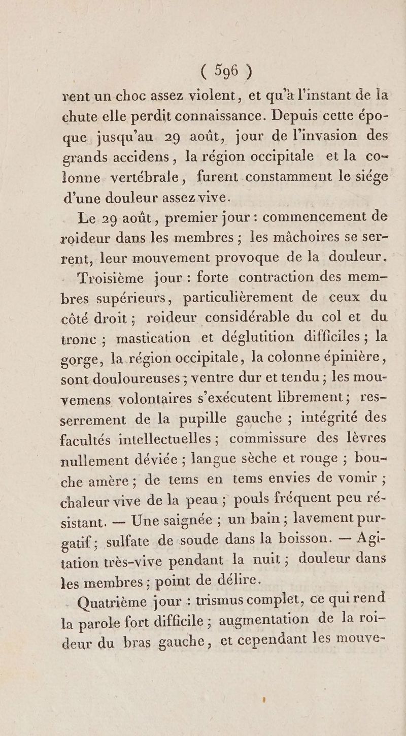 rent un choc assez violent, et qu’à l'instant de la chute elle perdit connaissance. Depuis cette épo- que jusqu’au 29 août, jour de l'invasion des grands accidens , la région occipitale et la co- lonne vertébrale, furent constamment le siége d’une douleur assez vive. | Le 29 août, premier jour : commencement de roideur dans les membres ; les mâchoires se ser- rent, leur mouvement provoque de la douleur. Troisième jour : forte contraction des mem- bres supérieurs, particulièrement de ceux du côté droit; roideur considérable du col et du tronc ; mastication et déglutition difficiles ; la gorge, la région occipitale, la colonne épinière, sont douloureuses; ventre dur et tendu ; les mou- vemens volontaires s’exécutent librement; res- serrement de la pupille gauche ; intégrité des facultés intellectuelles ; commissure des lèvres nullement déviée ; langue sèche et rouge ; bou- che amère; de tems en tems envies de vomir ; chaleur vive de la peau ; pouls fréquent peu ré- sistant. — Une saignée ; un bain ; lavement pur- gauf ; sulfate de soude dans la boisson. — Agi- tation très-vive pendant la nuit; douleur dans les membres; point de débire. Quatrième jour : trismus complet, ce quirend la parole fort difficile ; augmentation de la roi- deur du bras gauche, et cependant les mouve-