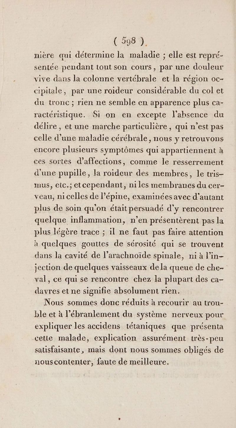 mière qui détermine la maladie ; elle est repré- sentée pendant tout son cours, par une douleur vive dans la colonne vertébrale et la région oc- cipitale, par une roideur considérable du col et du tronc ; rien ne semble en apparence plus ca- ractéristique. Si on en excepte l’ahsence du délire , et une marche particulière , qui n’est pas celle d’une maladie cérébrale, nous y retrouvons encore plusieurs symptômes qui appartiennent à ces sortes d’affections, comme le resserrement d'une pupille, la roideur des membres, le tris- mus, eic.; etcependant, niles membranes du cer- veau, nicelles de l’épine, examinées avec d'autant plus de soin qu'on était persuadé d’y rencontrer quelque inflammation, n’en présentèrent pas la plus légère trace ; il ne faut pas faire attention à quelques gouttes de sérosité qui se trouvent dans la cavité de l’arachnoïde spinale, ni à l’in- jection de quelques vaisseaux de la queue de che- val, ce qui se rencontre chez la plupart des ca- davres et ne signifie absolument rien. Nous sommes donc réduits à recourir au trou- ble et à l’ébranlement du système nerveux pour expliquer les accidens tétaniques que présenta cette malade, explication assurément très-peu satisfaisante, mais dont nous sommes obligés de nouscontenter, faute de meilleure.