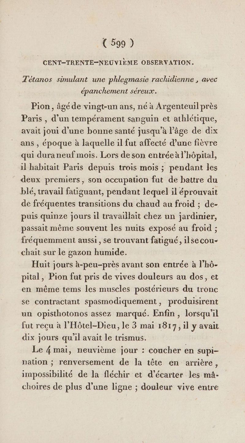 CENT-TRENTE-NEUVIEME OBSERVATION. Tétanos simulant une phlegmasie rachidienne , avec épanchement séreux. Pion , âgé de vingt-un ans, né à Argenteuil près Paris , d’un tempérament sanguin et athlétique, avait joui d'une bonne santé jusqu'a l’âge de dix ans , époque à laquelle il fut affecté d’une fièvre qui dura neuf mois. Lors de son entrée à l'hôpital, il habitait Paris depuis trois mois ; pendant les deux premiers, son occupation fut de battre du blé, travail fatiguant, pendant lequel il éprouvait de fréquentes transitions du chaud au froid ; de- puis quinze jours il travaillait chez un jardinier, passait même souvent les nuits exposé au froid ; fréquemment aussi, se trouvant fatigué, ilsecou- _chait sur le gazon humide. Huit jours à-peu-près avant son entrée à l’hô- pital, Pion fut pris de vives douleurs au dos, et en même tems les muscles postérieurs du tronc se contractant spasmodiquement, produisirent un opisthotonos assez marqué. Enfin , lorsqu'il fut reçu à l’'Hôtel-Dieu, le 3 mai 1817, il y avait dix jours qu'il avait le trismus. Le 4 mai, neuvième jour : coucher en supi- nation ; renversement de la tête en arrière, impossibilité de la fléchir et d’écarter les mà- choires de plus d’une ligne ; douleur vive entre
