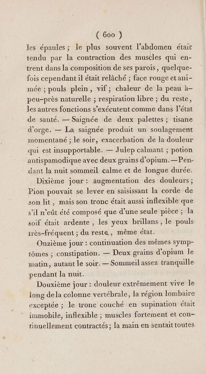 les épaules ; le plus souvent l'abdomen était tendu par la contraction des muséles qui en- trent dans la composition de ses paroïs, quelque- fois cependant il était relâché ; face rouge etani- mée ; pouls plein, vif; chaleur de la peau à- peu-près naturelle ; respiration libre ; du reste, les autres fonctions s’exécutent comme dans l’état de santé. — Saignée de deux palettes ; tisane d'orge. — La saignée produit un soulagement momentané ; le soir, exacerbation de la douleur qui est insupportable. — Julep calmant ; potion antispamodique avec deux grains d’opium.—Pen- dant la nuit sommeil calme et de longue durée. Dixième jour: augmentation des douleurs; Pion pouvait se lever en saisissant la corde de son lit, mais son tronc était aussi inflexible que s’il n’eût été composé que d’une seule pièce ; la soif était ardente , les yeux brillans , le pouls irès-fréquent ; du reste, même état. Onzième jour : continuation des mêmes symp- tômes ; constipation. — Deux grains d'opium le matin, autant le soir. — Sommeil assez tranquille pendant la nuit. Douxième jour : douleur extrêmement vive le long dela colonne vertébrale, la région lombaire exceptée ; le trone couché en supination était immobile, inflexible ; muscles fortement et con- tinuellement contractés ; la main en sentait toutes