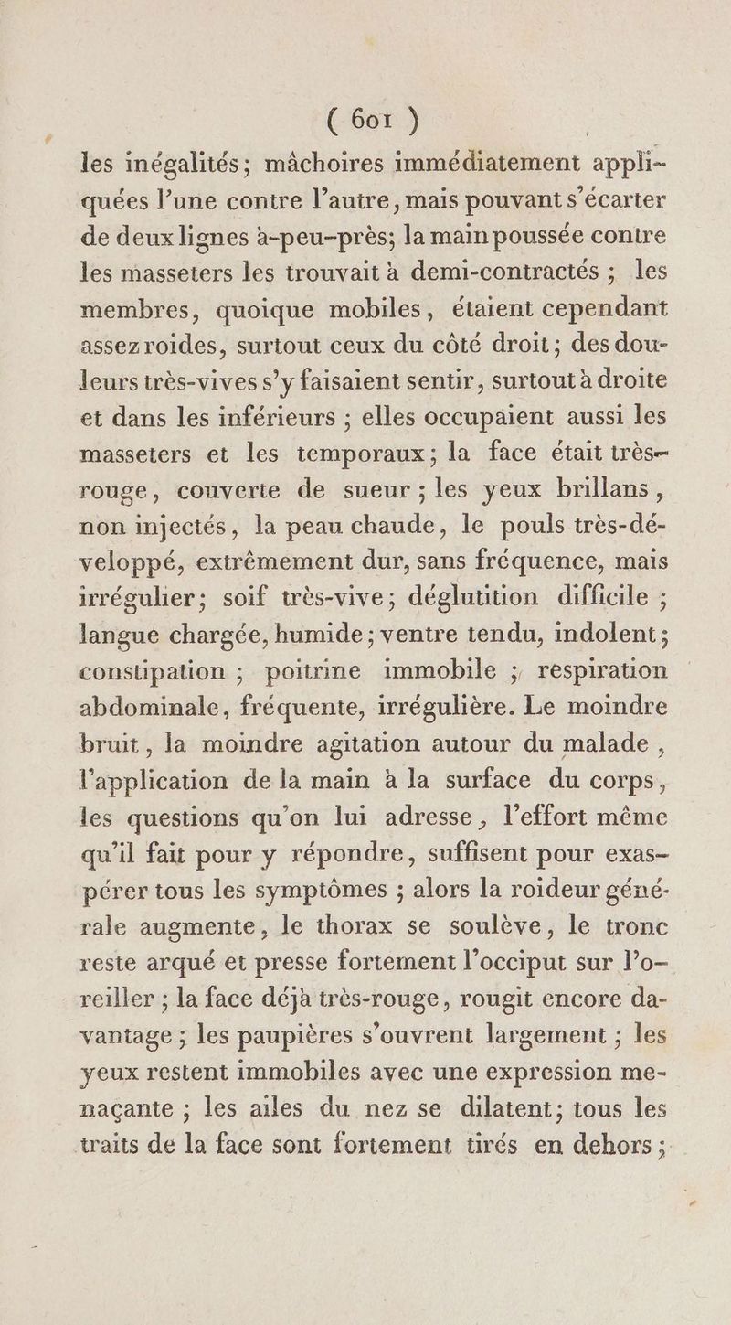( 6or }) les inégalités; mâchoires immédiatement appli- quées l’une contre l’autre, mais pouvant s’écarter de deux lignes à-peu-près; la main poussée contre les masseters les trouvait à demi-contractés ; les membres, quoique mobiles, étaient cependant assez roides, surtout ceux du côté droit ; des dou- leurs très-vives s’y faisaient sentir, surtout à droite et dans les inférieurs ; elles occupaient aussi les masseters et les temporaux; la face était très rouge, couverte de sueur ; les yeux brillans, non injectés, la peau chaude, le pouls très-dé- veloppé, extrêmement dur, sans fréquence, mais irrégulier; soif très-vive; déglutition difficile ; langue chargée, humide ; ventre tendu, indolent ; constipation ; poitrine immobile ; respiration abdominale, fréquente, irrégulière. Le moindre bruit , la moindre agitation autour du malade, l'application de la main à la surface du corps, les questions qu’on lui adresse, l'effort même qu’il fait pour y répondre, suffisent pour exas- pérer tous les symptômes ; alors la roideur géné- rale augmente, le thorax se soulève, le tronc reste arqué et presse fortement l’occiput sur l’o- reiller ; la face déjà très-rouge, rougit encore da- vantage ; les paupières s'ouvrent largement ; les yeux restent immobiles avec une expression me- naçante ; les ailes du nez se dilatent; tous les traits de la face sont fortement tirés en dehors;