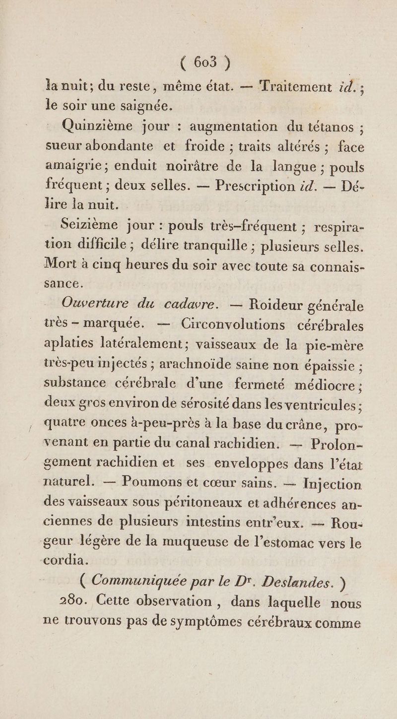 ( 605 ) la nuit; du reste, même état. — Traitement id. ; le soir une saignée. Quinzième jour : augmentation du tétanos ; sueur abondante et froide ; traits altérés ; face amaigrie; enduit noirâtre de la langue ; pouls fréquent ; deux selles. — Prescription. id. — Dé- lire la nuit. Seizième jour : pouls très-fréquent ; respira- uon difficile ; délire tranquille ; plusieurs selles. Mort à cinq heures du soir avec toute sa connais- sance. Ouverture du cadavre. — Roideur générale irès - marquée. — Circonvolutions cérébrales aplaties latéralement; vaisseaux de la pie-mère tès-peu injectés ; arachnoïde saine non épaissie ; substance cérébrale d'une fermeté médiocre : deux gros environ de sérosité dans les ventricules ; quatre onces à-peu-près à la base du crâne, pro- venant en partie du canal rachidien. — Prolon- gement rachidien et ses enveloppes dans l’état naturel. — Poumons et cœur sains. — Injection des vaisseaux sous péritoneaux et adhérences an- ciennes de plusieurs intestins entr’eux. — Rou: geur légère de la muqueuse de l’estomac vers le cordia. ( Communiquée par le D'. Deslandes. ) 280. Cette observation , dans laquelle nous ne trouvons pas de symptômes cérébraux comme