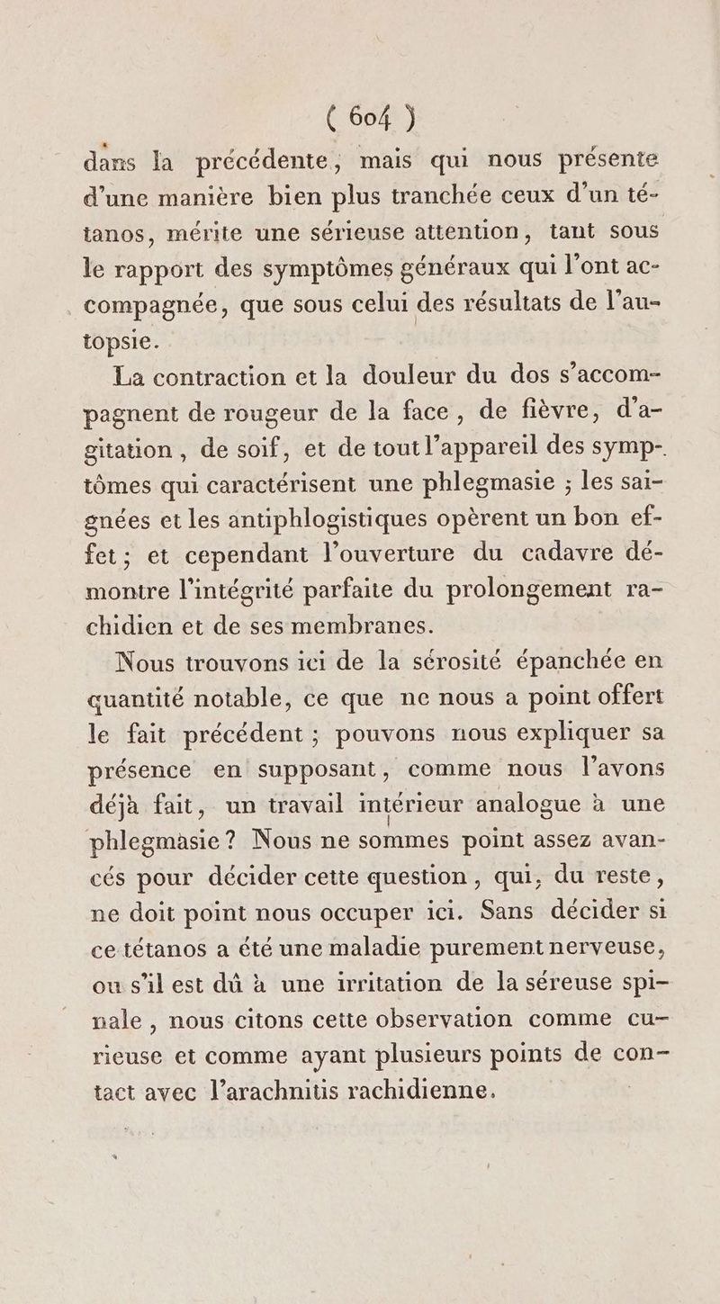 dans la précédente, mais qui nous présente d’une manière bien plus tranchée ceux d’un té- tanos, mérite une sérieuse attention, tant sous le rapport des symptômes généraux qui l’ont ac- compagnée, que sous celui des résultats de l’au- topsie. La contraction et la douleur du dos s’accom- pagnent de rougeur de la face, de fièvre, d’a- gitation, de soif, et de tout l'appareil des symp- tômes qui caractérisent une phlegmasie ; les sai- gnées et les antiphlogistiques opèrent un bon ef- fet; et cependant l’ouverture du cadavre dé- montre l'intégrité parfaite du prolongement ra- chidien et de ses membranes. Nous trouvons ici de la sérosité épanchée en quantité notable, ce que ne nous à point offert le fait précédent ; pouvons nous expliquer sa présence en supposant, comme nous l'avons déjà fait, un travail intérieur analogue à une phlegmasie? Nous ne sommes point assez avan- cés pour décider cette question, qui, du reste, ne doit point nous occuper ici. Sans décider si ce tétanos a été une maladie purement nerveuse, ou s'il est dû à une irritation de la séreuse spi- nale , nous citons cette observation comme cu- rieuse et comme ayant plusieurs points de con- tact avec l’arachnitis rachidienne.