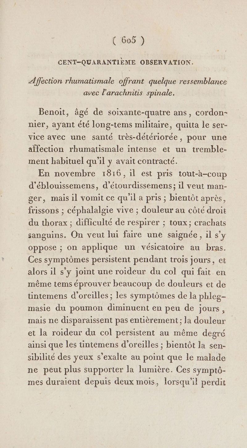 CENT-QUARANTIEME OBSERVATION. Æffection rhumatismale offrant quelque ressemblance avec l'arachnitis spinale. A A Benoit, âgé de soixante-quatre ans, cordon- nier, ayant été long-tems militaire, quitta le ser- vice avec une santé très-détériorée, pour une affection rhumatismale intense et un tremble- ment habituel qu'il y avait contracté. En novembre 1816, il est pris tout-à-coup d’éblouissemens, d’étourdissemens; il veut man- ger, mais il vomit ce qu'il a pris ; bientôt après, frissons ; céphalalgie vive ; douleur au côté droit du thorax ; difficulté de respirer ; toux; crachats sanguins. On veut lui faire une saignée, il s’y oppose ; on applique un vésicatoire au bras. Ces symptômes persistent pendant trois jours, et alors il s’y joint une roideur du col qui fait en même tems éprouver beaucoup de douleurs et de üntemens d'oreilles ; les symptômes de la phleg- masie du poumon diminuent en peu de jours, mais ne disparaissent pas entièrement ; la douleur et la roideur du col persistent au même degré ainsi que les tintemens d'oreilles ; bientôt la sen- sibilité des yeux s’exalte au point que le malade ne peut plus supporter la lumière. Ces symptô- mes duraient depuis deux mois, lorsqu'il perdit