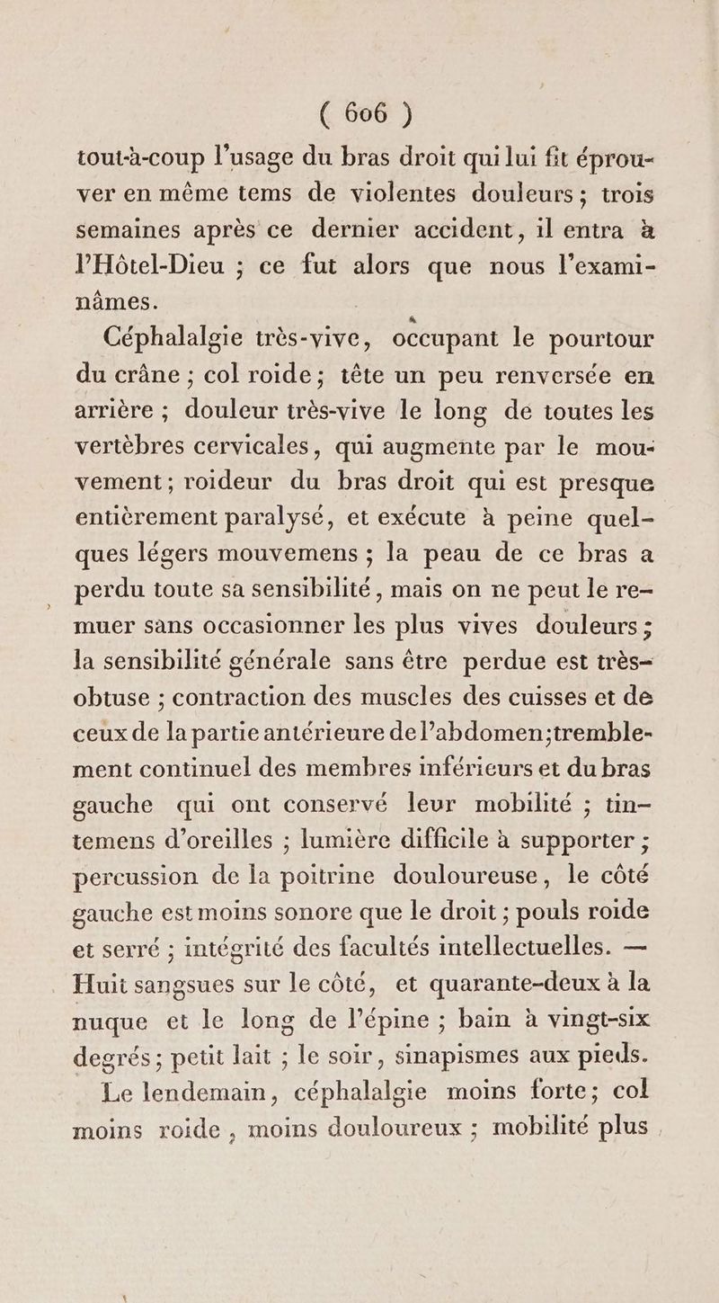 tout-à-coup l’usage du bras droit qui lui fit éprou- ver en même tems de violentes douleurs; trois semaines après ce dernier accident, il entra à PHôtel-Dieu ; ce fut alors que nous l’exami- nâmes. x Céphalalgie très-vive, occupant le pourtour du crâne ; col roide; tête un peu renversée en arrière ; douleur irès-vive le long de toutes les vertèbres cervicales, qui augmente par le mou- vement; roideur du bras droit qui est presque entièrement paralysé, et exécute à peine quel- ques légers mouvemens ; la peau de ce bras a perdu toute sa sensibilité, mais on ne peut le re- muer sans occasionner les plus vives douleurs ; Ja sensibilité générale sans être perdue est très- obtuse ; contraction des muscles des cuisses et de ceux de la partie antérieure de l’abdomen;tremble- ment continuel des membres inféricurs et du bras gauche qui ont conservé leur mobilité ; tin- temens d'oreilles ; lumière difficile à supporter ; percussion de a poitrine douloureuse, le côté gauche est moins sonore que le droit ; pouls roide et serré ; intégrité des facultés intellectuelles. — Huit sangsues sur le côté, et quarante-deux à la nuque et le long de l’épine ; bain à vingt-six degrés ; peut lait ; le soir, sinapismes aux pieds. Le lendemain, céphalalgie moins forte; col moins roide , moins douloureux ; mobilité plus