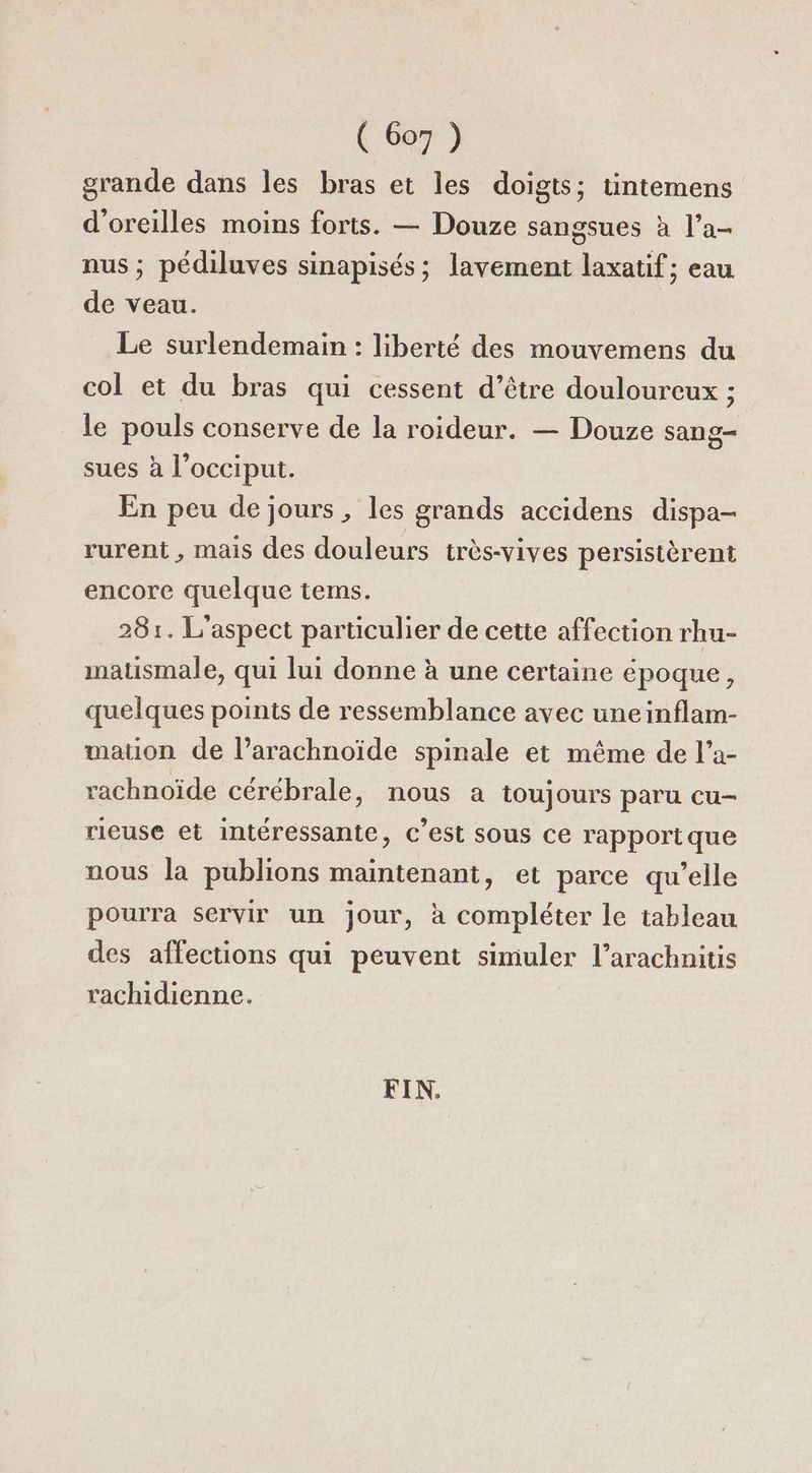 ( Go7 ) grande dans les bras et les doigts; tintemens d'oreilles moins forts. — Douze sangsues à l’a- nus ; pédiluves sinapisés; lavement laxatif ; eau de veau. Le surlendemain : liberté des mouvemens du col et du bras qui cessent d’être douloureux ; le pouls conserve de la roideur. — Douze sang- sues à l’occiput. En peu de jours , les grands accidens dispa- rurent, mais des douleurs très-vives persistèrent encore quelque terms. 281. L'aspect particulier de cette affection rhu- matismale, qui lui donne à une certaine époque, quelques points de ressemblance avec uneinflam- mation de l’arachnoïde spinale et même de l'a- rachnoïde cérébrale, nous a toujours paru cu- rieuse et intéressante, c’est sous ce rapportque nous la publions maintenant, et parce qu’elle pourra servir un jour, à compléter le tableau des affections qui peuvent simuler l’arachnitis rachidienne.