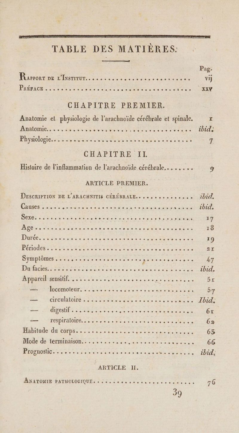 QE TABLE DES MATIÈRES. Pag. Raerorr DE L'INSTITUT... ...... nCRN EE FR Son > vi PRDRACE à 20 0 eur Do nas NN se LEA en EN XXY CHAPITRE PREMIER. Anatomie et physiologie de l’arachnoïde cérébrale et spinale. e MnalOnue. «x 4e es ee ARS CURE A LÉ A SN A MS de Sea c Ibid) Physiologie... .... TROUS SOS AS FREE MERE 7 | CHAPITRE:IL Histoire de linflammation de l’arachnoïde cérébrale... ... ; 9 ARTICLE PREMIER. | DESCRIPTION DE L’ARACHNITIS CÉRÉBRALE. « + o oo 0 0 + 0 0 0 + ibicl. Causes ..... A ES 2 OUT rs MR ed co nn dise sd OR OH DEC NUS de hd ue Ne à à 212 sl ouET 17 PC Nu nes anis meer seau s à A Me a 18 DCE ie nd di de ein OU De MINCE 19 1 TT EE MO RO TE See NOT 2 ee VONT AIRE SSSR 27 LH TR ee 0 de iU D NO eee POELE : RAS 47 Dufaciés: 2225258. SR aa er les Mare De MU) ARE T1 Apparesenshf..,..........2. TR RECU E br 2 Pnconoteurs a Re: Lou Rte 60 57 L ‘areulatoire : Sd M Le fn re er. bride FE. OO SR Re A te ad em ee ol 6x. Lee FE DTAIOME ne ltena ne Bite ete tee Pratt re ci 6z Habitude’ du corps... ...... RS de re 2 D Eine 63 Miotle dé TRIAL lee A 0 mn 66 US HOMMES ne Feet à LINE RTE ARR A RTE FETES ibid, ARTICLE II. ANATOMIE PATHOLOGIQUE « « «se » PEAR Ps Dar D PCA ES 76