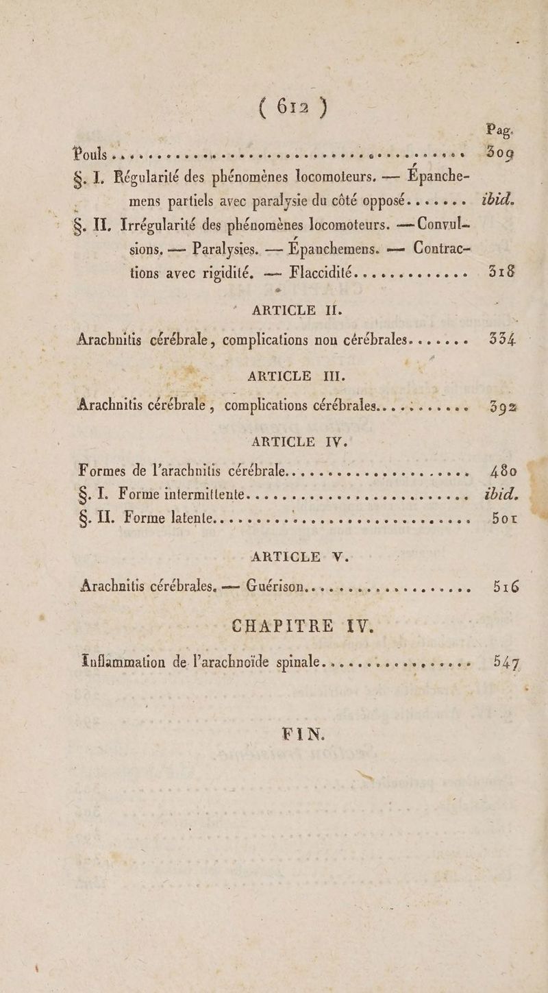 Potlss sh ess rumtié-mb'actmectite SH NS 4800 Pag. $. I. Régularité des phénomènes locomoieurs. — Épanche- mens partiels avec paralysie du côté opposé....... ibid. $. IT, Irrégularité des phénomènes locomoteurs. — Convul- sions, =— Paralysies. — Épanchemens. — Contrac- tions avec rigidité. — Flaccidité............. 318 La ARTICLE Il. Arachnitis cérébrale, complications non cérébrales. ...... 334 ag ARTICLE IN. Arachnitis cérébrale , complications cérébrales... .:...... 392 ARTICLE IV. Formes de l'arachnius cérébrale... 20% 0 sv sv: . os 400 $. I. Forme intermitiente. 6e 5.0 % 0 0 0 8 ee 6e 8 8 0 2 ee 0 € ibid. GS. LE Rorme: Bones ee see Dao tmse dites dense TU OR ARTICLE V. Arachnitis cérébrales. — Guérison, .. ... esse... D16 CHAPITRE IV. Euflammation de l’arachnoïde spinale........ HS ÈEÉ. de 547