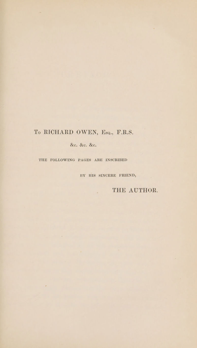 To RICHARD OWEN, Esa., F.R.S. &amp;e. &amp;e. &amp;e. THE FOLLOWING PAGES ARE INSCRIBED BY HIS SINCERE FRIEND, THE AUTHOR.