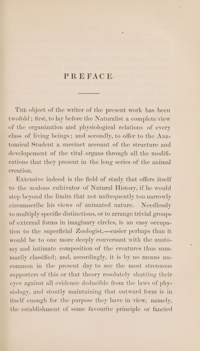 PREFACE. THE object of the writer of the present work has been twofold ; first, to lay before the Naturalist a complete view of the organization and physiological relations of every class of living beings; and secondly, to offer to the Ana- tomical Student a succinct account of the structure and developement of the vital organs through all the modifi- cations that they present in the long series of the animal creation. Extensive indeed is the field of study that offers itself to the zealous cultivator of Natural History, if he would step beyond the limits that not unfrequently too narrowly circumscribe his views of animated nature. Needlessly to multiply specific distinctions, or to arrange trivial groups of external forms in imaginary circles, is an easy occupa- tion to the superficial Zoologist,—easier perhaps than it would be to one more deeply conversant with the anato- my and intimate composition of the creatures thus sum- marily classified; and, accordingly, it is by no means un- common in the present day to see the most strenuous supporters of this or that theory resolutely shutting their eyes against all evidence deducible from the laws of phy- siology, and stoutly maintaining that outward form is in itself enough for the purpose they have in view, namely, the establishment of some favourite principle or fancied