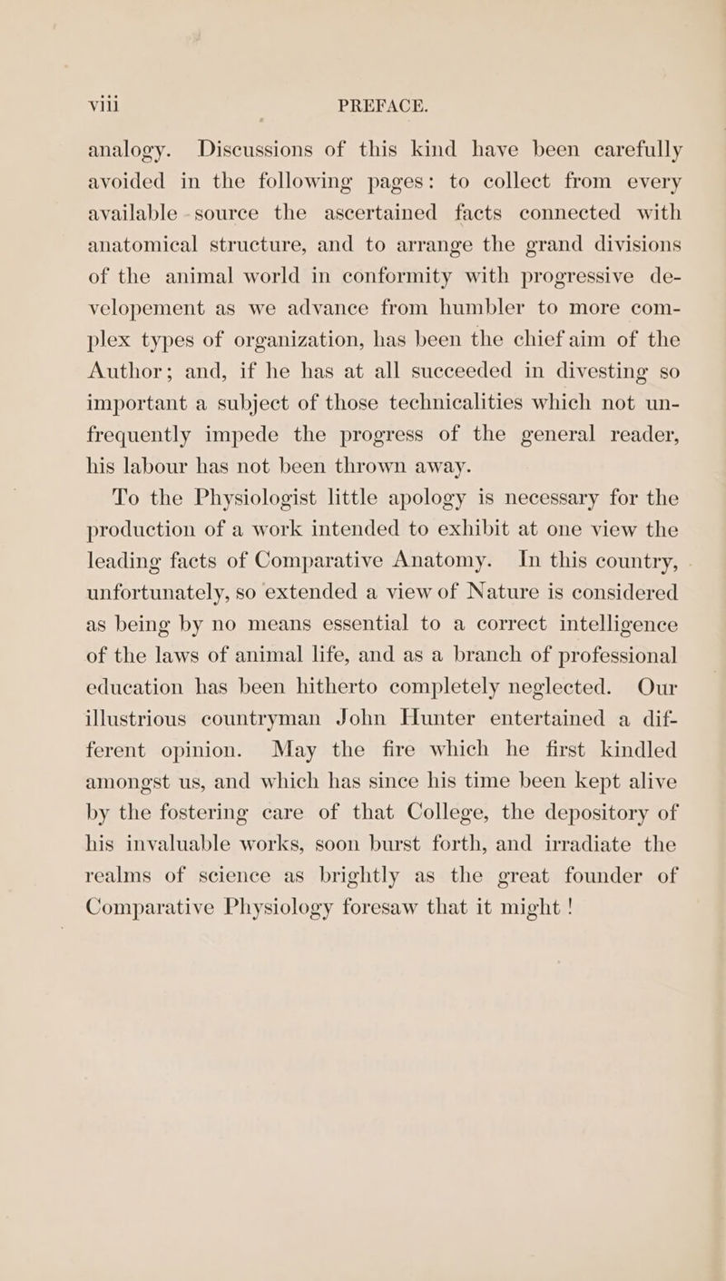 analogy. Discussions of this kind have been carefully avoided in the following pages: to collect from every available -source the ascertained facts connected with anatomical structure, and to arrange the grand divisions of the animal world in conformity with progressive de- velopement as we advance from humbler to more com- plex types of organization, has been the chief aim of the Author; and, if he has at all succeeded in divesting so important a subject of those technicalities which not un- frequently impede the progress of the general reader, his labour has not been thrown away. To the Physiologist little apology is necessary for the production of a work intended to exhibit at one view the leading facts of Comparative Anatomy. In this country, unfortunately, so extended a view of Nature is considered as being by no means essential to a correct intelligence of the laws of animal life, and as a branch of professional education has been hitherto completely neglected. Our illustrious countryman John Hunter entertained a dif- ferent opinion. May the fire which he first kindled amongst us, and which has since his time been kept alive by the fostering care of that College, the depository of his invaluable works, soon burst forth, and irradiate the realms of science as brightly as the great founder of Comparative Physiology foresaw that it might !