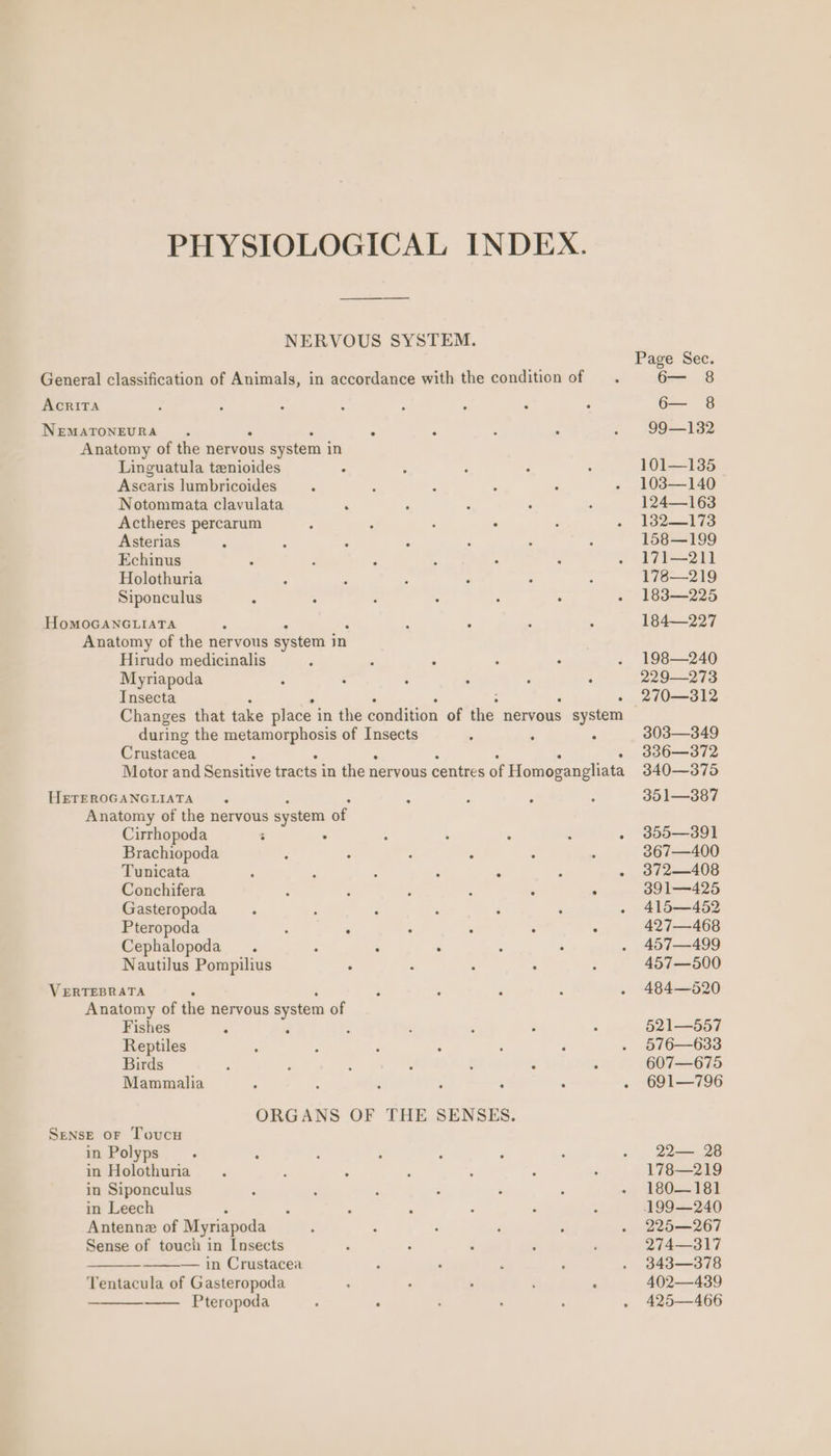 NERVOUS SYSTEM. AcrITA NEMATONEURA . : Anatomy of the nervous system in Linguatula tenioides Aseans lumbricoides Notommata clavulata P Actheres percarum Asterias Echinus Holothuria Siponculus HoMOGANGLIATA Anatomy of the nervous system in Hirudo medicinalis Myriapoda Insecta during the alii ie of Insects Crustacea HETEROGANGLIATA Anatomy of the nervous system of Cirrhopoda : : . . Brachiopoda : ° : : Tunicata : Conchifera Gasteropoda : Pteropoda . . Cephalopoda. . : Nautilus Pompilius VERTEBRATA : Anatomy of the nervous system of Fishes : : Reptiles Birds Mammalia Sense oF Toucu in Polyps in Holothuria in Siponculus in Leech Antenne of Myriapoda Sense of touch in Insects — in Crustacea Tentacula of Gasteropoda Pteropoda Page Sec. Ge 8 6— 8 99—132 101—135 103—140 124—163 132—173 158—199 171—211 178—219 183—225 184—227 198—240 229—273 270—312 303—349 336—372 340—375 351—387 355—391 367—400 372—408 391—425 415—452 427—468 457—499 457—500 484—520 521—557 576—633 607—675 691—796 22— 28 178—219 180—181 199—240 225—267 274—317 343—378 402—439 425—466